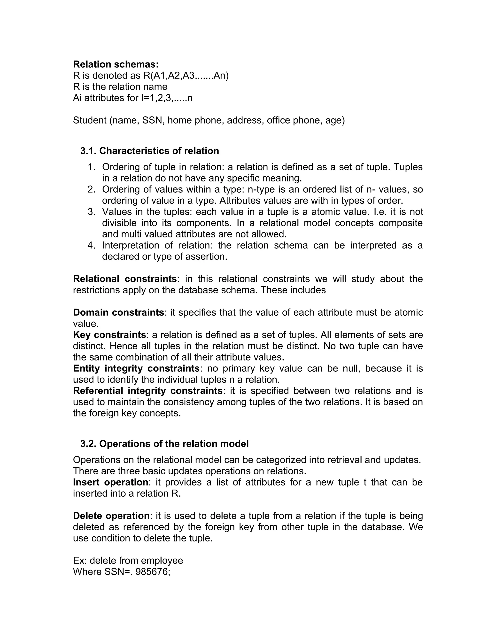 Relation schemas:
R is denoted as R(A1,A2,A3.......An)
R is the relation name
Ai attributes for I=1,2,3,.....n
Student (name, SSN, home phone, address, office phone, age)
3.1. Characteristics of relation
1. Ordering of tuple in relation: a relation is defined as a set of tuple. Tuples
in a relation do not have any specific meaning.
2. Ordering of values within a type: n-type is an ordered list of n- values, so
ordering of value in a type. Attributes values are with in types of order.
3. Values in the tuples: each value in a tuple is a atomic value. I.e. it is not
divisible into its components. In a relational model concepts composite
and multi valued attributes are not allowed.
4. Interpretation of relation: the relation schema can be interpreted as a
declared or type of assertion.
Relational constraints: in this relational constraints we will study about the
restrictions apply on the database schema. These includes
Domain constraints: it specifies that the value of each attribute must be atomic
value.
Key constraints: a relation is defined as a set of tuples. All elements of sets are
distinct. Hence all tuples in the relation must be distinct. No two tuple can have
the same combination of all their attribute values.
Entity integrity constraints: no primary key value can be null, because it is
used to identify the individual tuples n a relation.
Referential integrity constraints: it is specified between two relations and is
used to maintain the consistency among tuples of the two relations. It is based on
the foreign key concepts.
3.2. Operations of the relation model
Operations on the relational model can be categorized into retrieval and updates.
There are three basic updates operations on relations.
Insert operation: it provides a list of attributes for a new tuple t that can be
inserted into a relation R.
Delete operation: it is used to delete a tuple from a relation if the tuple is being
deleted as referenced by the foreign key from other tuple in the database. We
use condition to delete the tuple.
Ex: delete from employee
Where SSN=. 985676;
 
