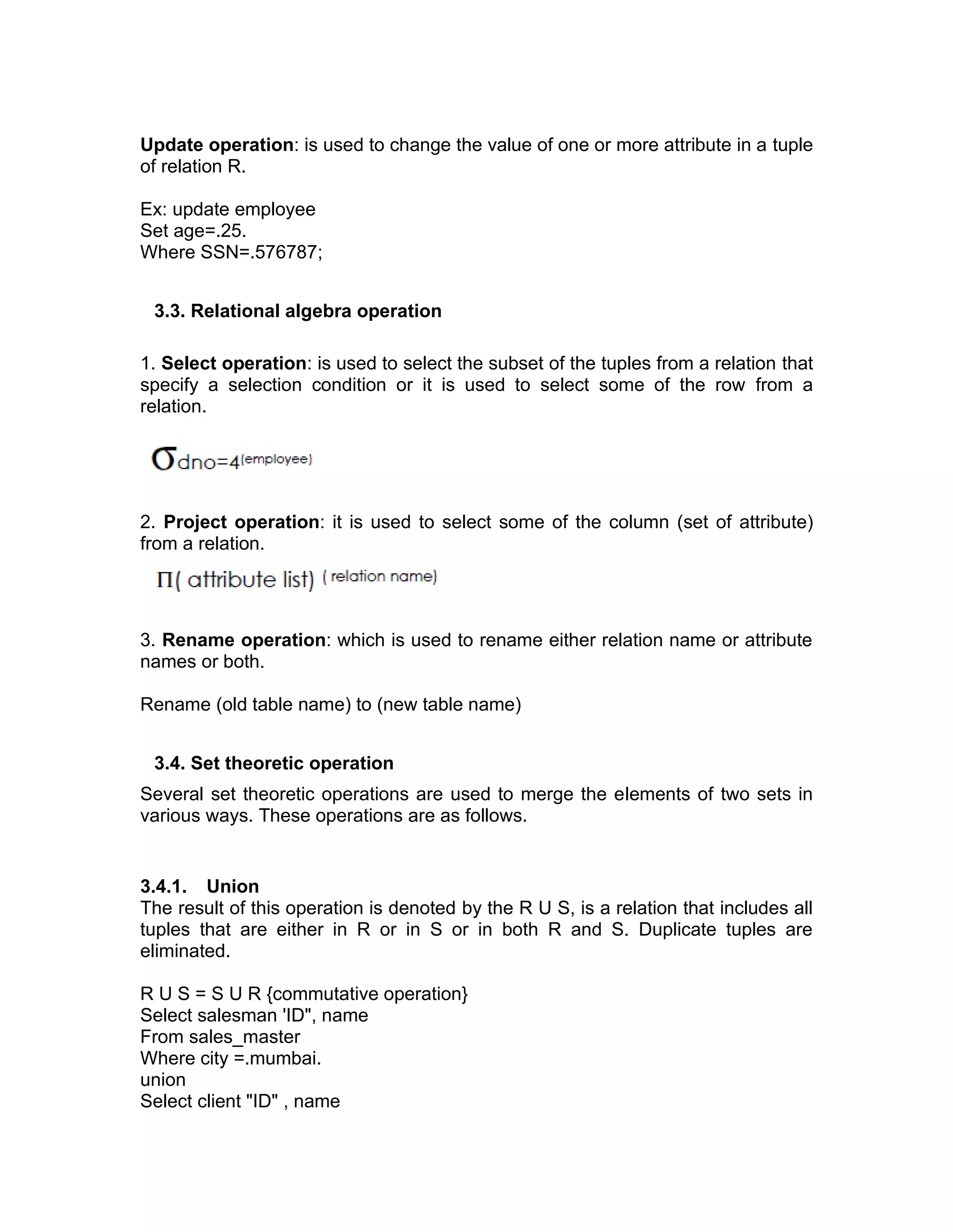 Update operation: is used to change the value of one or more attribute in a tuple
of relation R.
Ex: update employee
Set age=.25.
Where SSN=.576787;
3.3. Relational algebra operation
1. Select operation: is used to select the subset of the tuples from a relation that
specify a selection condition or it is used to select some of the row from a
relation.
2. Project operation: it is used to select some of the column (set of attribute)
from a relation.
3. Rename operation: which is used to rename either relation name or attribute
names or both.
Rename (old table name) to (new table name)
3.4. Set theoretic operation
Several set theoretic operations are used to merge the elements of two sets in
various ways. These operations are as follows.
3.4.1. Union
The result of this operation is denoted by the R U S, is a relation that includes all
tuples that are either in R or in S or in both R and S. Duplicate tuples are
eliminated.
R U S = S U R {commutative operation}
Select salesman 'ID", name
From sales_master
Where city =.mumbai.
union
Select client "ID" , name
 