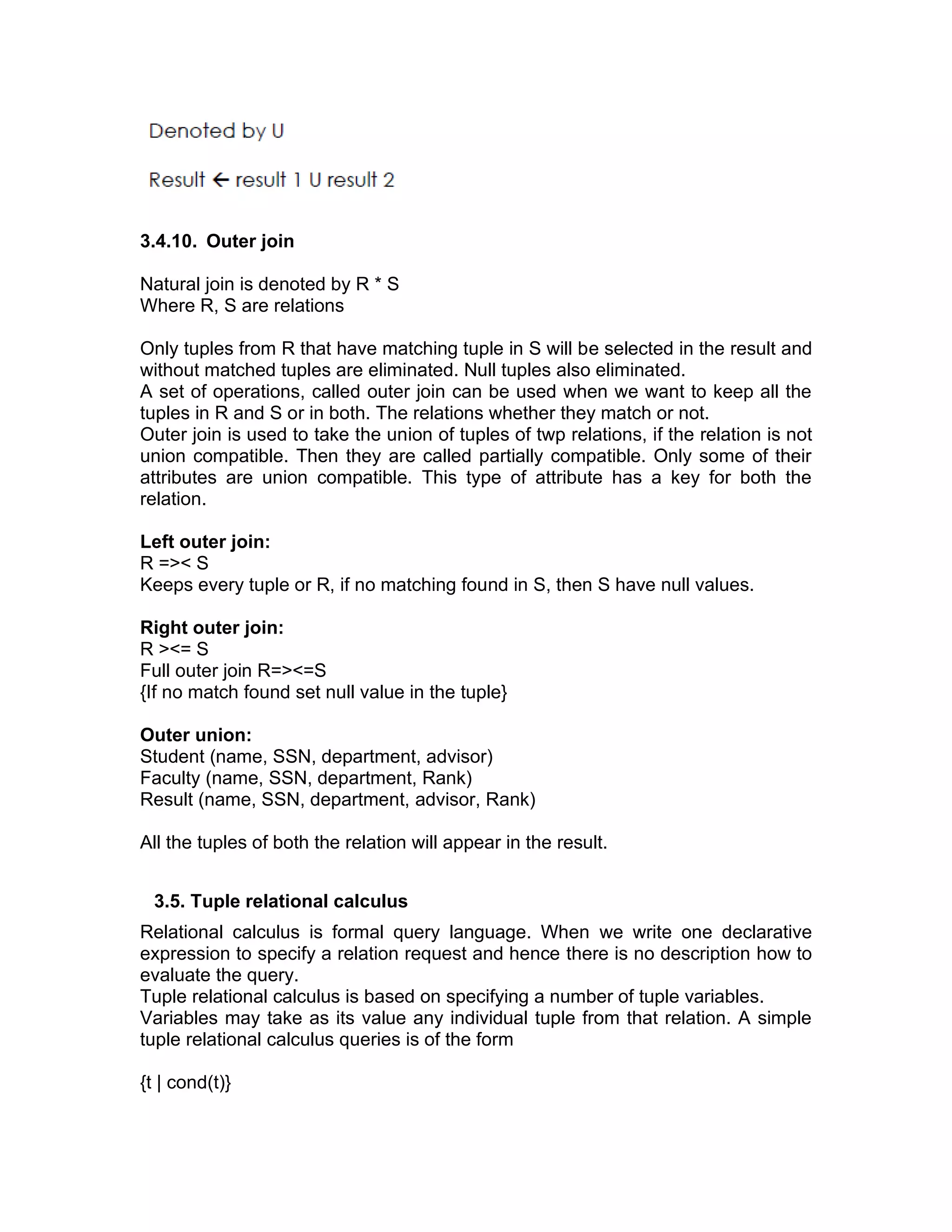 3.4.10. Outer join
Natural join is denoted by R * S
Where R, S are relations
Only tuples from R that have matching tuple in S will be selected in the result and
without matched tuples are eliminated. Null tuples also eliminated.
A set of operations, called outer join can be used when we want to keep all the
tuples in R and S or in both. The relations whether they match or not.
Outer join is used to take the union of tuples of twp relations, if the relation is not
union compatible. Then they are called partially compatible. Only some of their
attributes are union compatible. This type of attribute has a key for both the
relation.
Left outer join:
R =>< S
Keeps every tuple or R, if no matching found in S, then S have null values.
Right outer join:
R ><= S
Full outer join R=><=S
{If no match found set null value in the tuple}
Outer union:
Student (name, SSN, department, advisor)
Faculty (name, SSN, department, Rank)
Result (name, SSN, department, advisor, Rank)
All the tuples of both the relation will appear in the result.
3.5. Tuple relational calculus
Relational calculus is formal query language. When we write one declarative
expression to specify a relation request and hence there is no description how to
evaluate the query.
Tuple relational calculus is based on specifying a number of tuple variables.
Variables may take as its value any individual tuple from that relation. A simple
tuple relational calculus queries is of the form
{t | cond(t)}
 