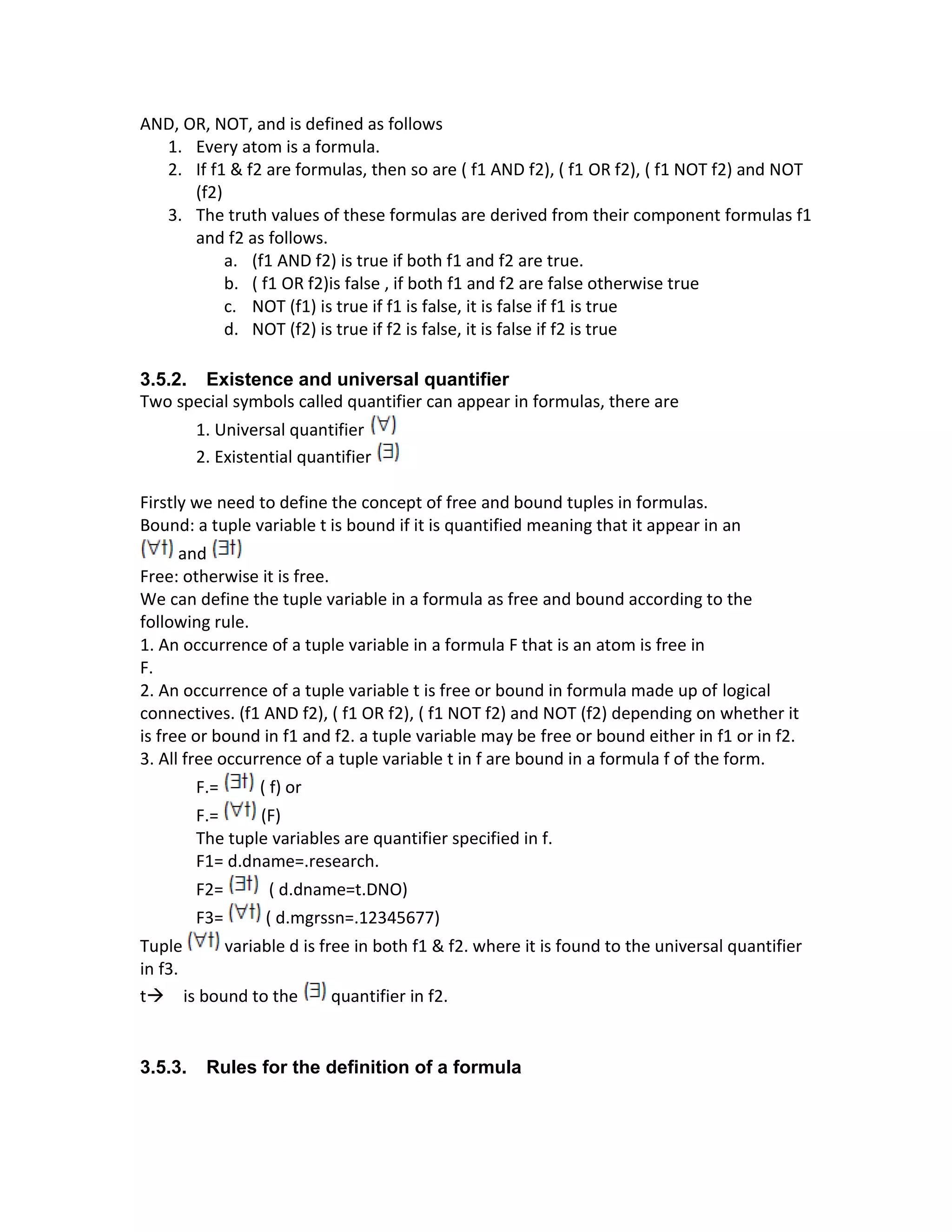 AND, OR, NOT, and is defined as follows
1. Every atom is a formula.
2. If f1 & f2 are formulas, then so are ( f1 AND f2), ( f1 OR f2), ( f1 NOT f2) and NOT
(f2)
3. The truth values of these formulas are derived from their component formulas f1
and f2 as follows.
a. (f1 AND f2) is true if both f1 and f2 are true.
b. ( f1 OR f2)is false , if both f1 and f2 are false otherwise true
c. NOT (f1) is true if f1 is false, it is false if f1 is true
d. NOT (f2) is true if f2 is false, it is false if f2 is true
3.5.2. Existence and universal quantifier
Two special symbols called quantifier can appear in formulas, there are
1. Universal quantifier
2. Existential quantifier
Firstly we need to define the concept of free and bound tuples in formulas.
Bound: a tuple variable t is bound if it is quantified meaning that it appear in an
and
Free: otherwise it is free.
We can define the tuple variable in a formula as free and bound according to the
following rule.
1. An occurrence of a tuple variable in a formula F that is an atom is free in
F.
2. An occurrence of a tuple variable t is free or bound in formula made up of logical
connectives. (f1 AND f2), ( f1 OR f2), ( f1 NOT f2) and NOT (f2) depending on whether it
is free or bound in f1 and f2. a tuple variable may be free or bound either in f1 or in f2.
3. All free occurrence of a tuple variable t in f are bound in a formula f of the form.
F.= ( f) or
F.= (F)
The tuple variables are quantifier specified in f.
F1= d.dname=.research.
F2= ( d.dname=t.DNO)
F3= ( d.mgrssn=.12345677)
Tuple variable d is free in both f1 & f2. where it is found to the universal quantifier
in f3.
t→ is bound to the quantifier in f2.
3.5.3. Rules for the definition of a formula
 