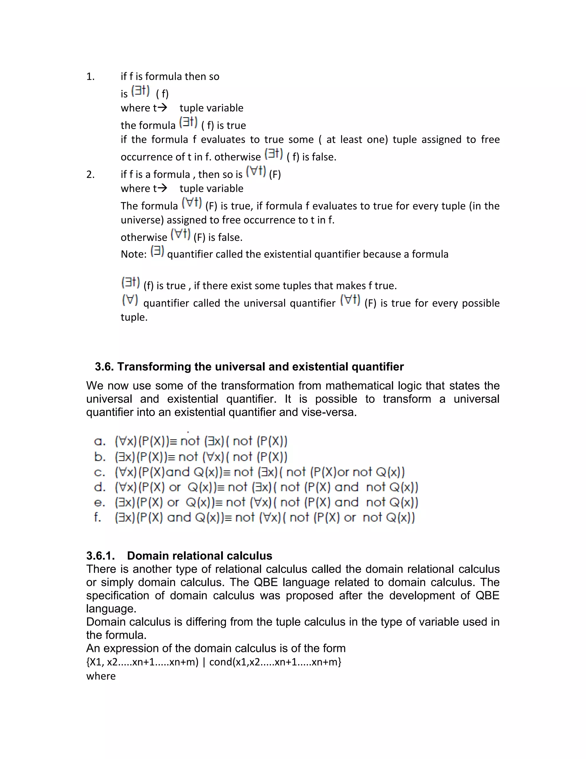 1. if f is formula then so
is ( f)
where t→ tuple variable
the formula ( f) is true
if the formula f evaluates to true some ( at least one) tuple assigned to free
occurrence of t in f. otherwise ( f) is false.
2. if f is a formula , then so is (F)
where t→ tuple variable
The formula (F) is true, if formula f evaluates to true for every tuple (in the
universe) assigned to free occurrence to t in f.
otherwise (F) is false.
Note: quantifier called the existential quantifier because a formula
(f) is true , if there exist some tuples that makes f true.
quantifier called the universal quantifier (F) is true for every possible
tuple.
3.6. Transforming the universal and existential quantifier
We now use some of the transformation from mathematical logic that states the
universal and existential quantifier. It is possible to transform a universal
quantifier into an existential quantifier and vise-versa.
3.6.1. Domain relational calculus
There is another type of relational calculus called the domain relational calculus
or simply domain calculus. The QBE language related to domain calculus. The
specification of domain calculus was proposed after the development of QBE
language.
Domain calculus is differing from the tuple calculus in the type of variable used in
the formula.
An expression of the domain calculus is of the form
{X1, x2.....xn+1.....xn+m) | cond(x1,x2.....xn+1.....xn+m}
where
 