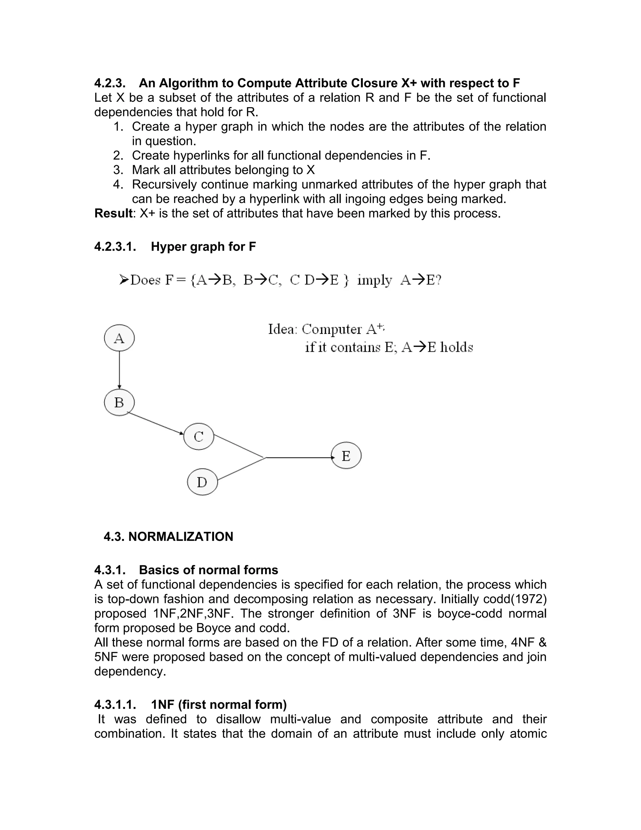 4.2.3. An Algorithm to Compute Attribute Closure X+ with respect to F
Let X be a subset of the attributes of a relation R and F be the set of functional
dependencies that hold for R.
1. Create a hyper graph in which the nodes are the attributes of the relation
in question.
2. Create hyperlinks for all functional dependencies in F.
3. Mark all attributes belonging to X
4. Recursively continue marking unmarked attributes of the hyper graph that
can be reached by a hyperlink with all ingoing edges being marked.
Result: X+ is the set of attributes that have been marked by this process.
4.2.3.1. Hyper graph for F
4.3. NORMALIZATION
4.3.1. Basics of normal forms
A set of functional dependencies is specified for each relation, the process which
is top-down fashion and decomposing relation as necessary. Initially codd(1972)
proposed 1NF,2NF,3NF. The stronger definition of 3NF is boyce-codd normal
form proposed be Boyce and codd.
All these normal forms are based on the FD of a relation. After some time, 4NF &
5NF were proposed based on the concept of multi-valued dependencies and join
dependency.
4.3.1.1. 1NF (first normal form)
It was defined to disallow multi-value and composite attribute and their
combination. It states that the domain of an attribute must include only atomic
 