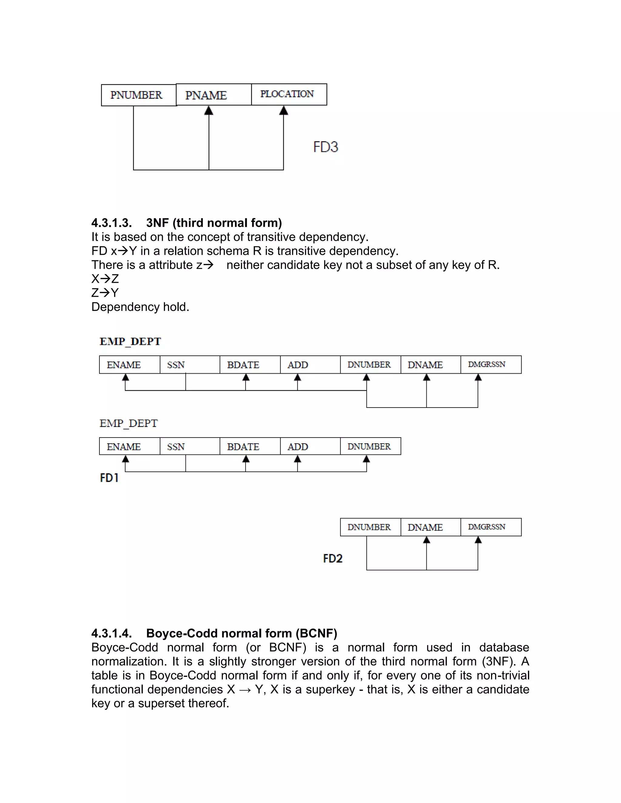 4.3.1.3. 3NF (third normal form)
It is based on the concept of transitive dependency.
FD x→Y in a relation schema R is transitive dependency.
There is a attribute z→ neither candidate key not a subset of any key of R.
X→Z
Z→Y
Dependency hold.
4.3.1.4. Boyce-Codd normal form (BCNF)
Boyce-Codd normal form (or BCNF) is a normal form used in database
normalization. It is a slightly stronger version of the third normal form (3NF). A
table is in Boyce-Codd normal form if and only if, for every one of its non-trivial
functional dependencies X → Y, X is a superkey - that is, X is either a candidate
key or a superset thereof.
 