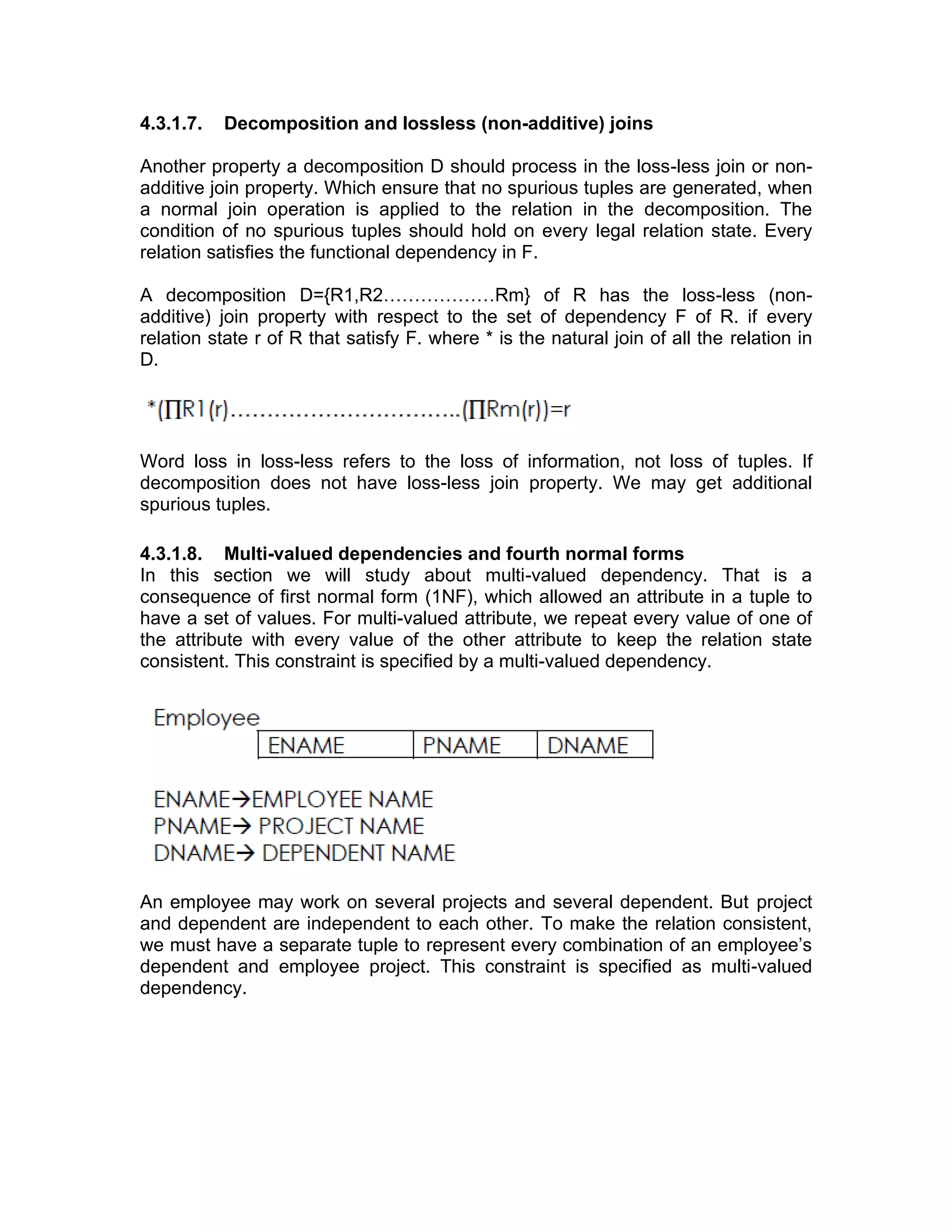 4.3.1.7. Decomposition and lossless (non-additive) joins
Another property a decomposition D should process in the loss-less join or non-
additive join property. Which ensure that no spurious tuples are generated, when
a normal join operation is applied to the relation in the decomposition. The
condition of no spurious tuples should hold on every legal relation state. Every
relation satisfies the functional dependency in F.
A decomposition D={R1,R2………………Rm} of R has the loss-less (non-
additive) join property with respect to the set of dependency F of R. if every
relation state r of R that satisfy F. where * is the natural join of all the relation in
D.
Word loss in loss-less refers to the loss of information, not loss of tuples. If
decomposition does not have loss-less join property. We may get additional
spurious tuples.
4.3.1.8. Multi-valued dependencies and fourth normal forms
In this section we will study about multi-valued dependency. That is a
consequence of first normal form (1NF), which allowed an attribute in a tuple to
have a set of values. For multi-valued attribute, we repeat every value of one of
the attribute with every value of the other attribute to keep the relation state
consistent. This constraint is specified by a multi-valued dependency.
An employee may work on several projects and several dependent. But project
and dependent are independent to each other. To make the relation consistent,
we must have a separate tuple to represent every combination of an employee’s
dependent and employee project. This constraint is specified as multi-valued
dependency.
 