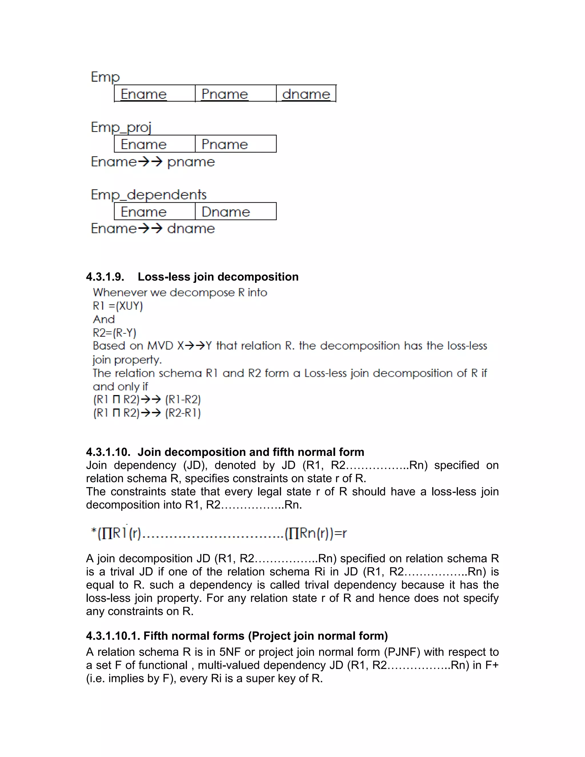 4.3.1.9. Loss-less join decomposition
4.3.1.10. Join decomposition and fifth normal form
Join dependency (JD), denoted by JD (R1, R2……………..Rn) specified on
relation schema R, specifies constraints on state r of R.
The constraints state that every legal state r of R should have a loss-less join
decomposition into R1, R2……………..Rn.
A join decomposition JD (R1, R2……………..Rn) specified on relation schema R
is a trival JD if one of the relation schema Ri in JD (R1, R2……………..Rn) is
equal to R. such a dependency is called trival dependency because it has the
loss-less join property. For any relation state r of R and hence does not specify
any constraints on R.
4.3.1.10.1. Fifth normal forms (Project join normal form)
A relation schema R is in 5NF or project join normal form (PJNF) with respect to
a set F of functional , multi-valued dependency JD (R1, R2……………..Rn) in F+
(i.e. implies by F), every Ri is a super key of R.
 
