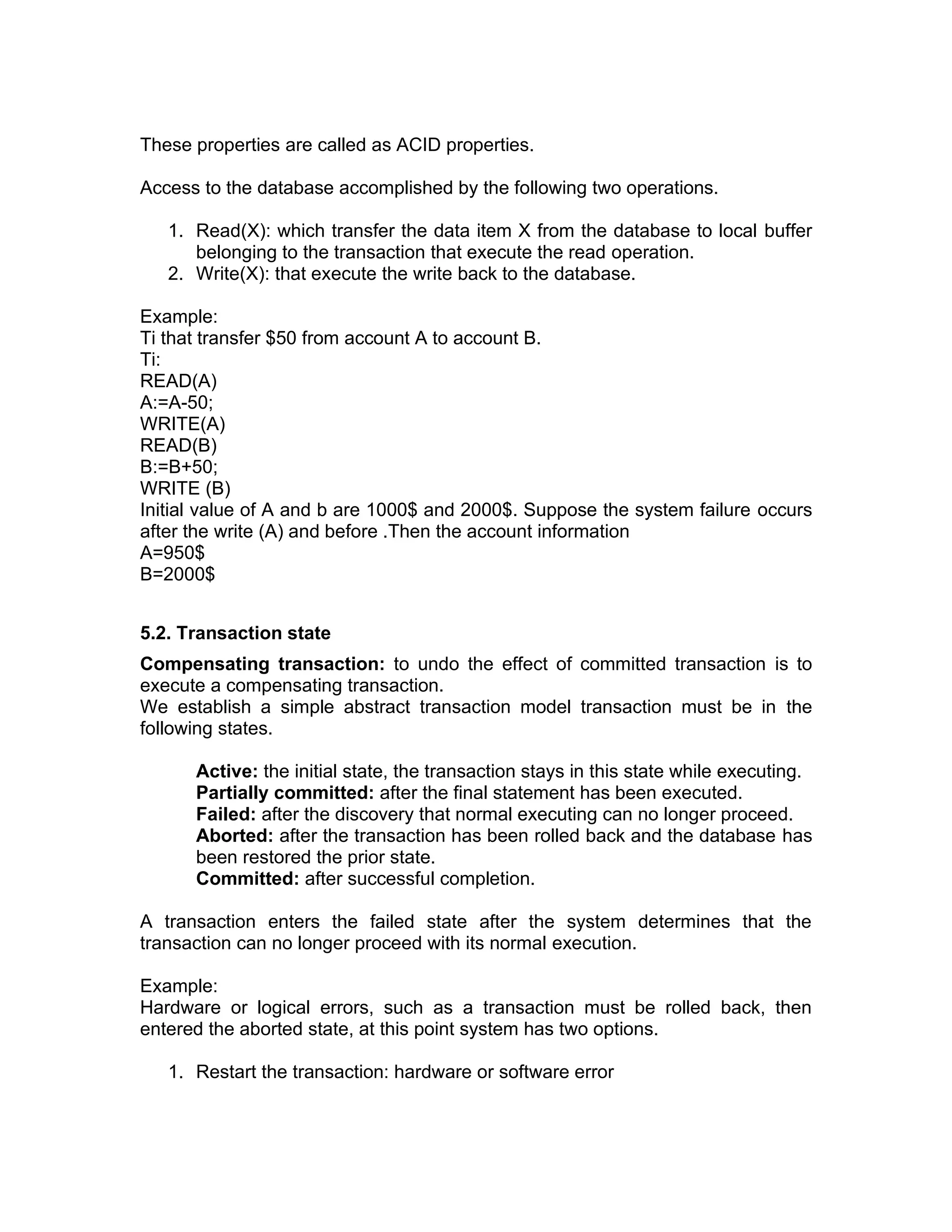These properties are called as ACID properties.
Access to the database accomplished by the following two operations.
1. Read(X): which transfer the data item X from the database to local buffer
belonging to the transaction that execute the read operation.
2. Write(X): that execute the write back to the database.
Example:
Ti that transfer $50 from account A to account B.
Ti:
READ(A)
A:=A-50;
WRITE(A)
READ(B)
B:=B+50;
WRITE (B)
Initial value of A and b are 1000$ and 2000$. Suppose the system failure occurs
after the write (A) and before .Then the account information
A=950$
B=2000$
5.2. Transaction state
Compensating transaction: to undo the effect of committed transaction is to
execute a compensating transaction.
We establish a simple abstract transaction model transaction must be in the
following states.
Active: the initial state, the transaction stays in this state while executing.
Partially committed: after the final statement has been executed.
Failed: after the discovery that normal executing can no longer proceed.
Aborted: after the transaction has been rolled back and the database has
been restored the prior state.
Committed: after successful completion.
A transaction enters the failed state after the system determines that the
transaction can no longer proceed with its normal execution.
Example:
Hardware or logical errors, such as a transaction must be rolled back, then
entered the aborted state, at this point system has two options.
1. Restart the transaction: hardware or software error
 