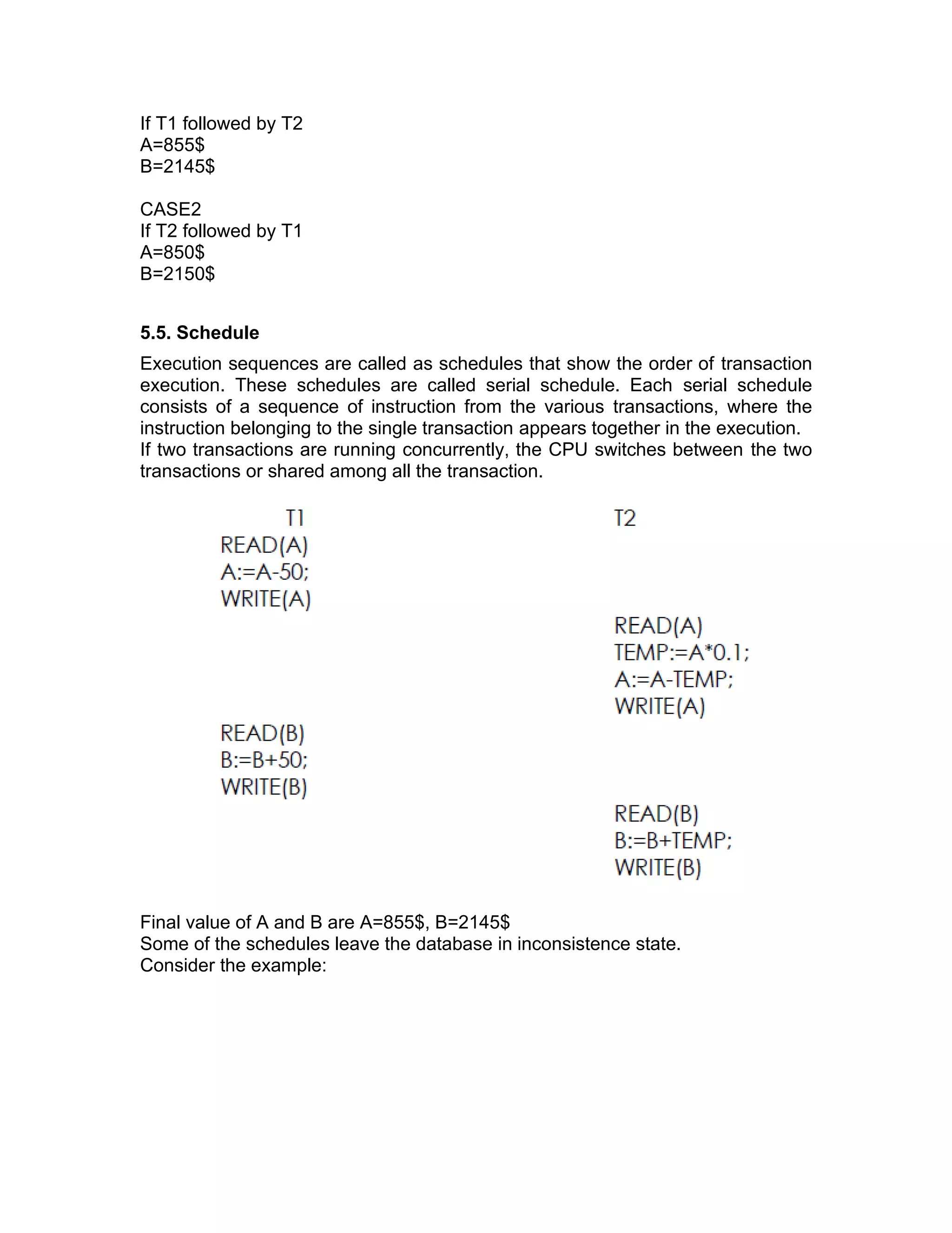 If T1 followed by T2
A=855$
B=2145$
CASE2
If T2 followed by T1
A=850$
B=2150$
5.5. Schedule
Execution sequences are called as schedules that show the order of transaction
execution. These schedules are called serial schedule. Each serial schedule
consists of a sequence of instruction from the various transactions, where the
instruction belonging to the single transaction appears together in the execution.
If two transactions are running concurrently, the CPU switches between the two
transactions or shared among all the transaction.
Final value of A and B are A=855$, B=2145$
Some of the schedules leave the database in inconsistence state.
Consider the example:
 