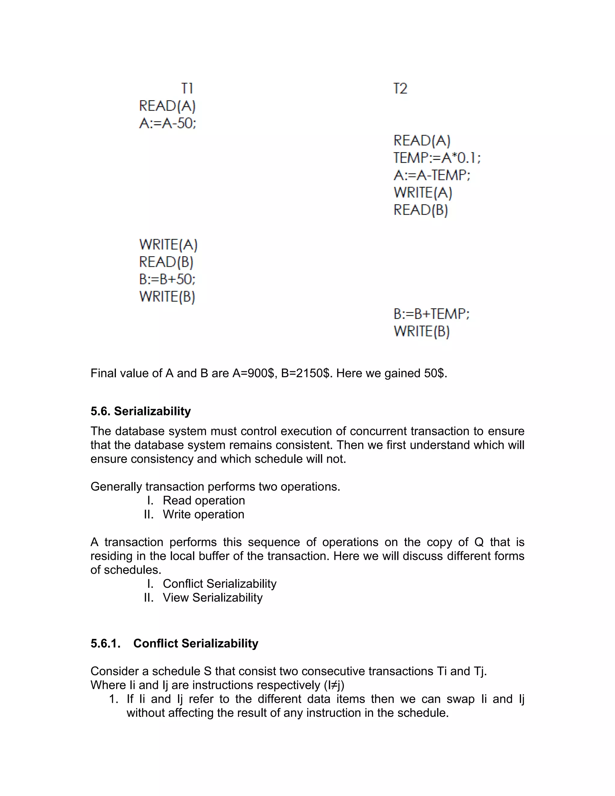Final value of A and B are A=900$, B=2150$. Here we gained 50$.
5.6. Serializability
The database system must control execution of concurrent transaction to ensure
that the database system remains consistent. Then we first understand which will
ensure consistency and which schedule will not.
Generally transaction performs two operations.
I. Read operation
II. Write operation
A transaction performs this sequence of operations on the copy of Q that is
residing in the local buffer of the transaction. Here we will discuss different forms
of schedules.
I. Conflict Serializability
II. View Serializability
5.6.1. Conflict Serializability
Consider a schedule S that consist two consecutive transactions Ti and Tj.
Where Ii and Ij are instructions respectively (I≠j)
1. If Ii and Ij refer to the different data items then we can swap Ii and Ij
without affecting the result of any instruction in the schedule.
 