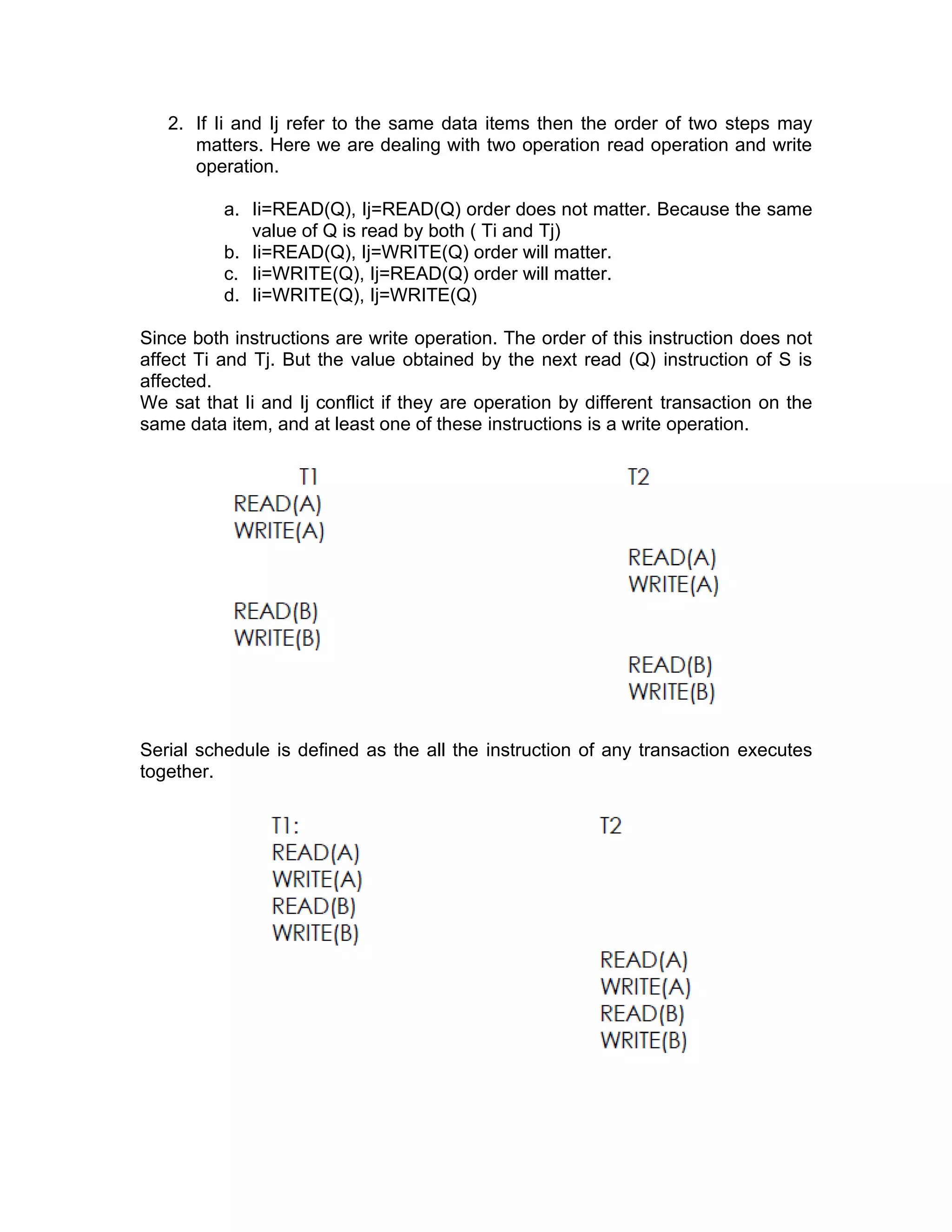 2. If Ii and Ij refer to the same data items then the order of two steps may
matters. Here we are dealing with two operation read operation and write
operation.
a. Ii=READ(Q), Ij=READ(Q) order does not matter. Because the same
value of Q is read by both ( Ti and Tj)
b. Ii=READ(Q), Ij=WRITE(Q) order will matter.
c. Ii=WRITE(Q), Ij=READ(Q) order will matter.
d. Ii=WRITE(Q), Ij=WRITE(Q)
Since both instructions are write operation. The order of this instruction does not
affect Ti and Tj. But the value obtained by the next read (Q) instruction of S is
affected.
We sat that Ii and Ij conflict if they are operation by different transaction on the
same data item, and at least one of these instructions is a write operation.
Serial schedule is defined as the all the instruction of any transaction executes
together.
 