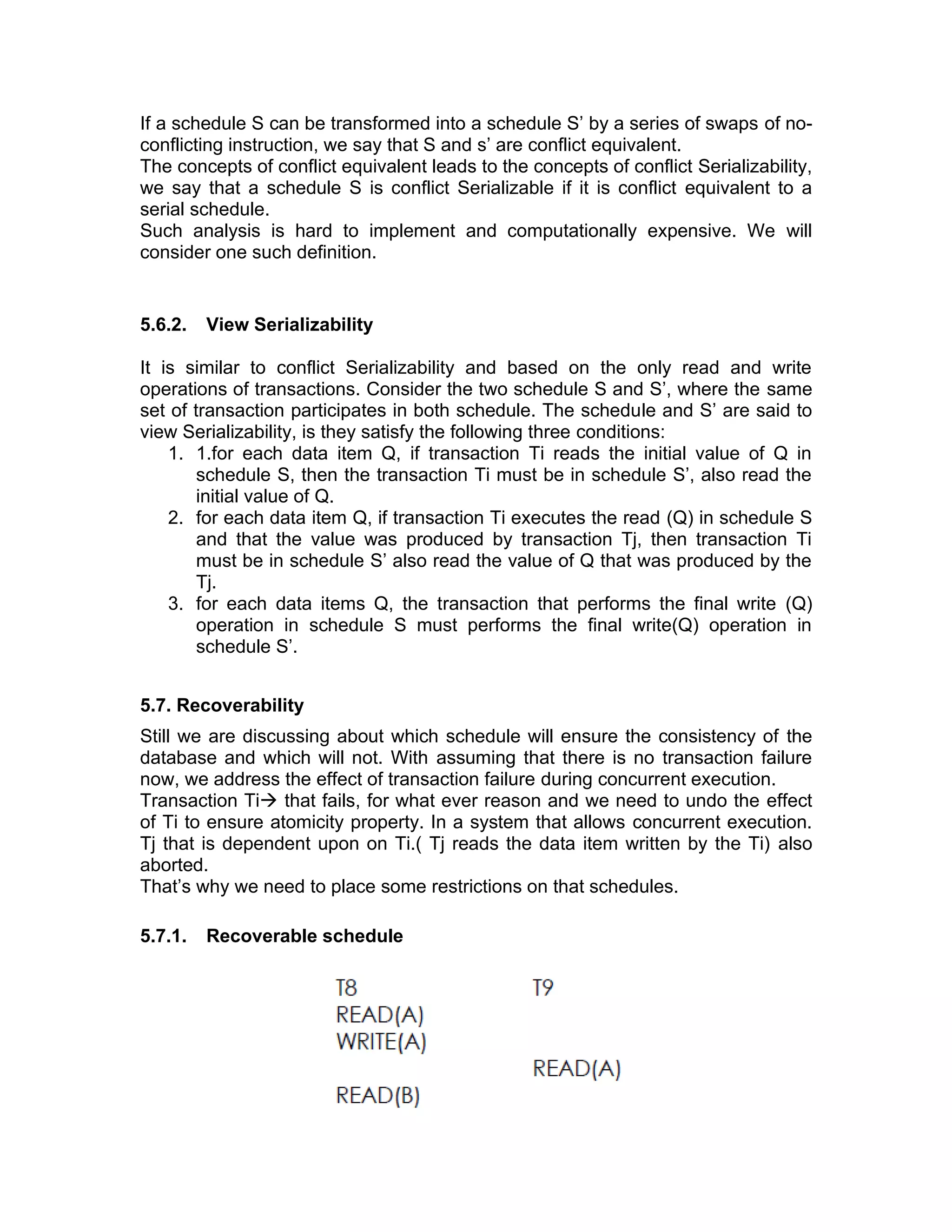 If a schedule S can be transformed into a schedule S’ by a series of swaps of no-
conflicting instruction, we say that S and s’ are conflict equivalent.
The concepts of conflict equivalent leads to the concepts of conflict Serializability,
we say that a schedule S is conflict Serializable if it is conflict equivalent to a
serial schedule.
Such analysis is hard to implement and computationally expensive. We will
consider one such definition.
5.6.2. View Serializability
It is similar to conflict Serializability and based on the only read and write
operations of transactions. Consider the two schedule S and S’, where the same
set of transaction participates in both schedule. The schedule and S’ are said to
view Serializability, is they satisfy the following three conditions:
1. 1.for each data item Q, if transaction Ti reads the initial value of Q in
schedule S, then the transaction Ti must be in schedule S’, also read the
initial value of Q.
2. for each data item Q, if transaction Ti executes the read (Q) in schedule S
and that the value was produced by transaction Tj, then transaction Ti
must be in schedule S’ also read the value of Q that was produced by the
Tj.
3. for each data items Q, the transaction that performs the final write (Q)
operation in schedule S must performs the final write(Q) operation in
schedule S’.
5.7. Recoverability
Still we are discussing about which schedule will ensure the consistency of the
database and which will not. With assuming that there is no transaction failure
now, we address the effect of transaction failure during concurrent execution.
Transaction Ti→ that fails, for what ever reason and we need to undo the effect
of Ti to ensure atomicity property. In a system that allows concurrent execution.
Tj that is dependent upon on Ti.( Tj reads the data item written by the Ti) also
aborted.
That’s why we need to place some restrictions on that schedules.
5.7.1. Recoverable schedule
 