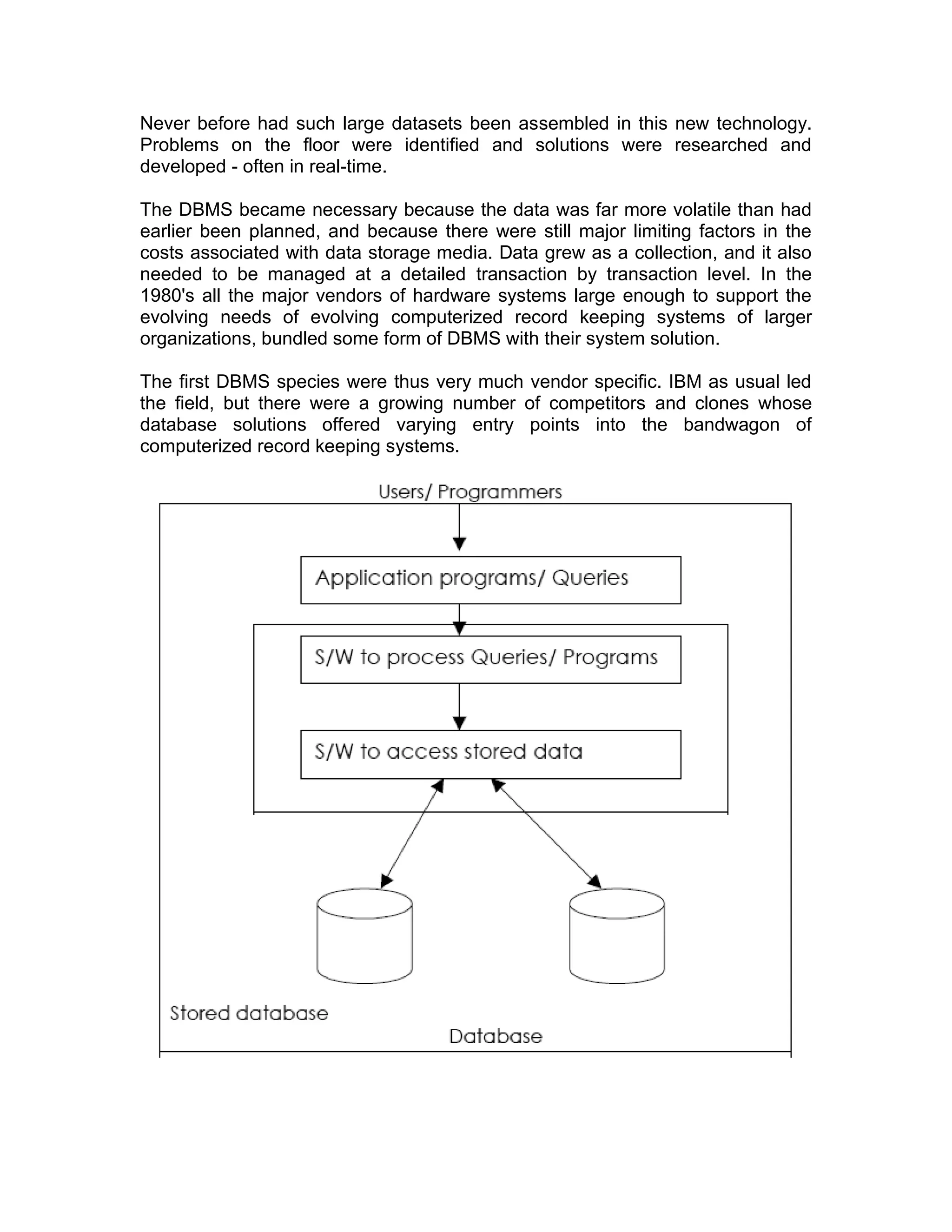 Never before had such large datasets been assembled in this new technology.
Problems on the floor were identified and solutions were researched and
developed - often in real-time.
The DBMS became necessary because the data was far more volatile than had
earlier been planned, and because there were still major limiting factors in the
costs associated with data storage media. Data grew as a collection, and it also
needed to be managed at a detailed transaction by transaction level. In the
1980's all the major vendors of hardware systems large enough to support the
evolving needs of evolving computerized record keeping systems of larger
organizations, bundled some form of DBMS with their system solution.
The first DBMS species were thus very much vendor specific. IBM as usual led
the field, but there were a growing number of competitors and clones whose
database solutions offered varying entry points into the bandwagon of
computerized record keeping systems.
 