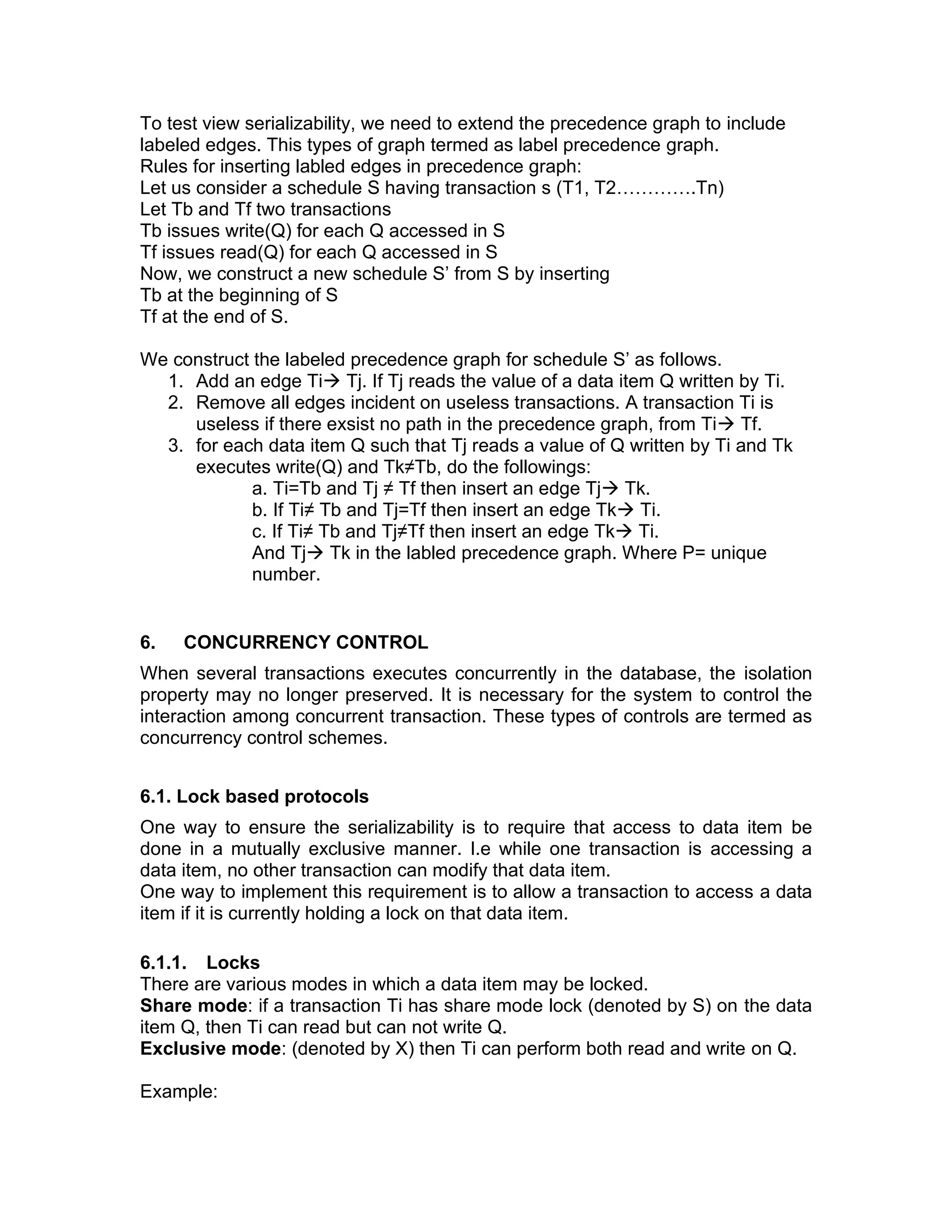 To test view serializability, we need to extend the precedence graph to include
labeled edges. This types of graph termed as label precedence graph.
Rules for inserting labled edges in precedence graph:
Let us consider a schedule S having transaction s (T1, T2………….Tn)
Let Tb and Tf two transactions
Tb issues write(Q) for each Q accessed in S
Tf issues read(Q) for each Q accessed in S
Now, we construct a new schedule S’ from S by inserting
Tb at the beginning of S
Tf at the end of S.
We construct the labeled precedence graph for schedule S’ as follows.
1. Add an edge Ti→ Tj. If Tj reads the value of a data item Q written by Ti.
2. Remove all edges incident on useless transactions. A transaction Ti is
useless if there exsist no path in the precedence graph, from Ti→ Tf.
3. for each data item Q such that Tj reads a value of Q written by Ti and Tk
executes write(Q) and Tk≠Tb, do the followings:
a. Ti=Tb and Tj ≠ Tf then insert an edge Tj→ Tk.
b. If Ti≠ Tb and Tj=Tf then insert an edge Tk→ Ti.
c. If Ti≠ Tb and Tj≠Tf then insert an edge Tk→ Ti.
And Tj→ Tk in the labled precedence graph. Where P= unique
number.
6. CONCURRENCY CONTROL
When several transactions executes concurrently in the database, the isolation
property may no longer preserved. It is necessary for the system to control the
interaction among concurrent transaction. These types of controls are termed as
concurrency control schemes.
6.1. Lock based protocols
One way to ensure the serializability is to require that access to data item be
done in a mutually exclusive manner. I.e while one transaction is accessing a
data item, no other transaction can modify that data item.
One way to implement this requirement is to allow a transaction to access a data
item if it is currently holding a lock on that data item.
6.1.1. Locks
There are various modes in which a data item may be locked.
Share mode: if a transaction Ti has share mode lock (denoted by S) on the data
item Q, then Ti can read but can not write Q.
Exclusive mode: (denoted by X) then Ti can perform both read and write on Q.
Example:
 