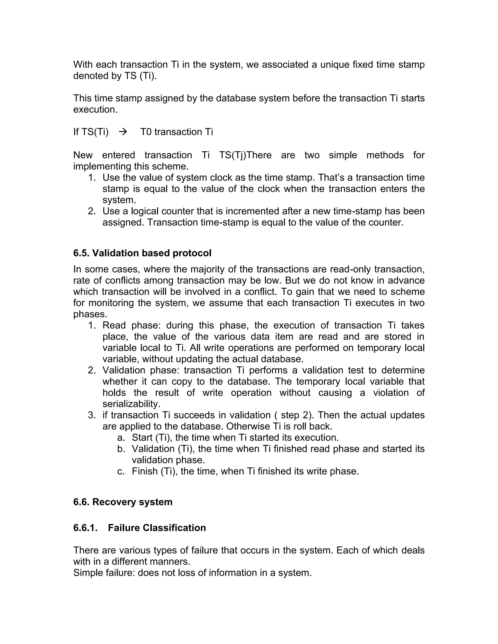 With each transaction Ti in the system, we associated a unique fixed time stamp
denoted by TS (Ti).
This time stamp assigned by the database system before the transaction Ti starts
execution.
If TS(Ti) → T0 transaction Ti
New entered transaction Ti TS(Tj)There are two simple methods for
implementing this scheme.
1. Use the value of system clock as the time stamp. That’s a transaction time
stamp is equal to the value of the clock when the transaction enters the
system.
2. Use a logical counter that is incremented after a new time-stamp has been
assigned. Transaction time-stamp is equal to the value of the counter.
6.5. Validation based protocol
In some cases, where the majority of the transactions are read-only transaction,
rate of conflicts among transaction may be low. But we do not know in advance
which transaction will be involved in a conflict. To gain that we need to scheme
for monitoring the system, we assume that each transaction Ti executes in two
phases.
1. Read phase: during this phase, the execution of transaction Ti takes
place, the value of the various data item are read and are stored in
variable local to Ti. All write operations are performed on temporary local
variable, without updating the actual database.
2. Validation phase: transaction Ti performs a validation test to determine
whether it can copy to the database. The temporary local variable that
holds the result of write operation without causing a violation of
serializability.
3. if transaction Ti succeeds in validation ( step 2). Then the actual updates
are applied to the database. Otherwise Ti is roll back.
a. Start (Ti), the time when Ti started its execution.
b. Validation (Ti), the time when Ti finished read phase and started its
validation phase.
c. Finish (Ti), the time, when Ti finished its write phase.
6.6. Recovery system
6.6.1. Failure Classification
There are various types of failure that occurs in the system. Each of which deals
with in a different manners.
Simple failure: does not loss of information in a system.
 