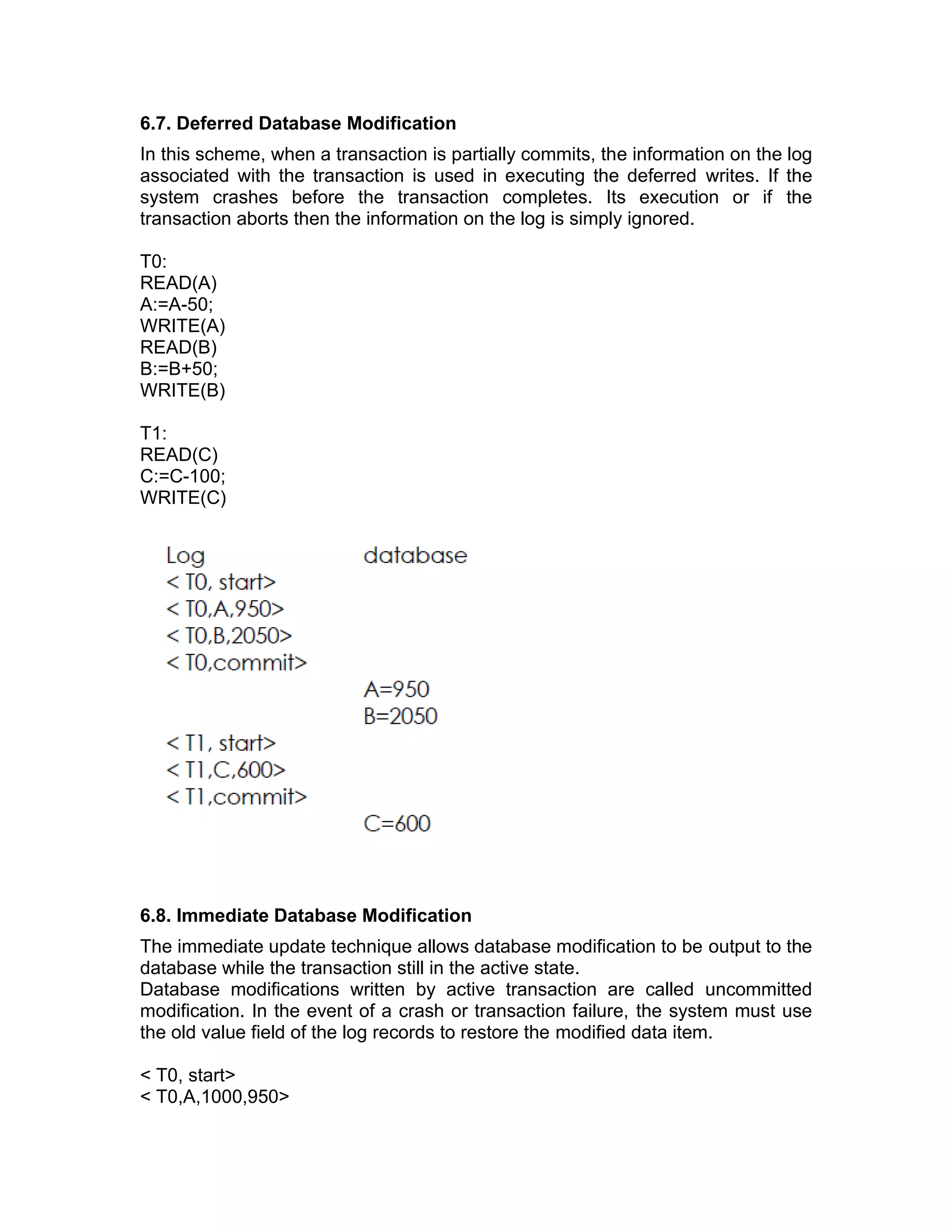 6.7. Deferred Database Modification
In this scheme, when a transaction is partially commits, the information on the log
associated with the transaction is used in executing the deferred writes. If the
system crashes before the transaction completes. Its execution or if the
transaction aborts then the information on the log is simply ignored.
T0:
READ(A)
A:=A-50;
WRITE(A)
READ(B)
B:=B+50;
WRITE(B)
T1:
READ(C)
C:=C-100;
WRITE(C)
6.8. Immediate Database Modification
The immediate update technique allows database modification to be output to the
database while the transaction still in the active state.
Database modifications written by active transaction are called uncommitted
modification. In the event of a crash or transaction failure, the system must use
the old value field of the log records to restore the modified data item.
< T0, start>
< T0,A,1000,950>
 