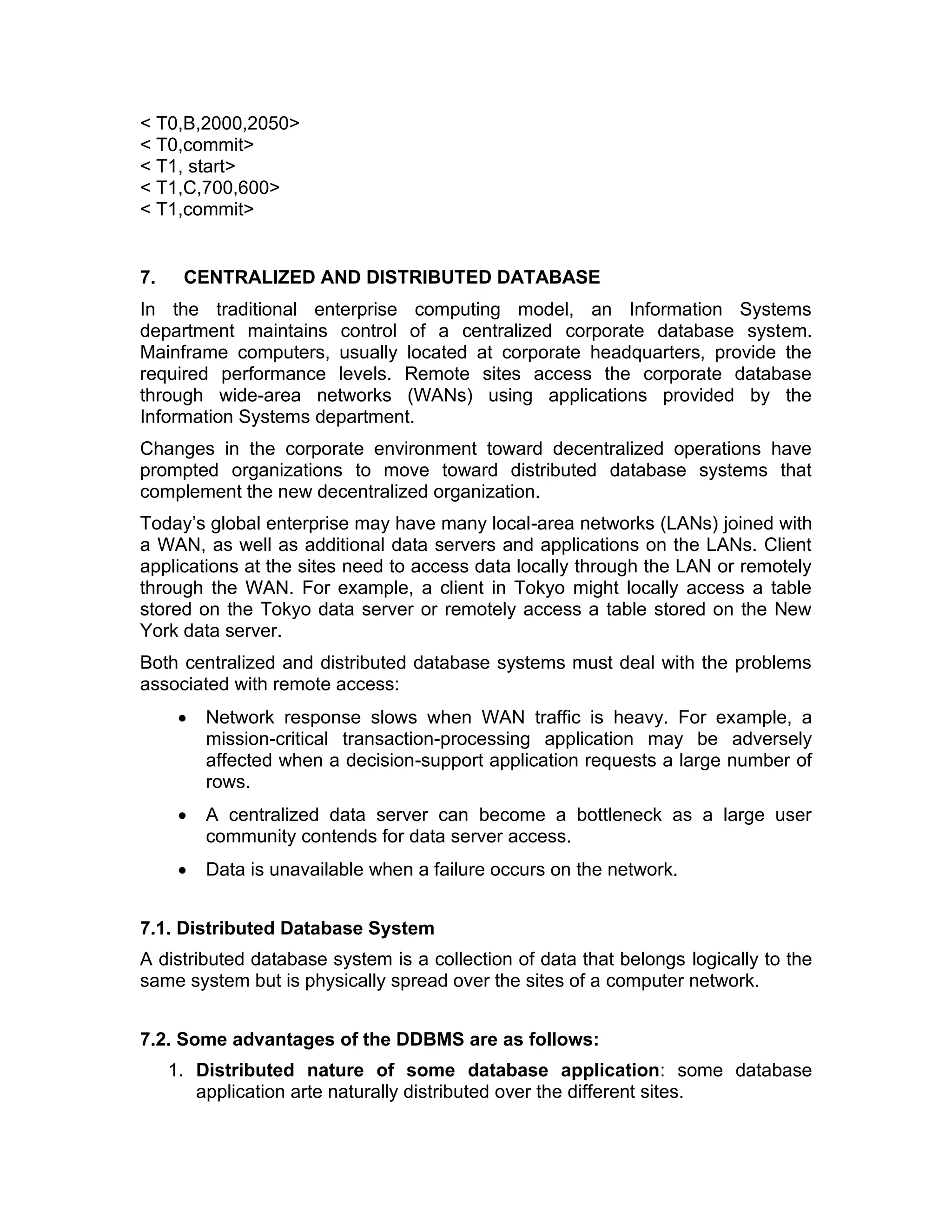 < T0,B,2000,2050>
< T0,commit>
< T1, start>
< T1,C,700,600>
< T1,commit>
7. CENTRALIZED AND DISTRIBUTED DATABASE
In the traditional enterprise computing model, an Information Systems
department maintains control of a centralized corporate database system.
Mainframe computers, usually located at corporate headquarters, provide the
required performance levels. Remote sites access the corporate database
through wide-area networks (WANs) using applications provided by the
Information Systems department.
Changes in the corporate environment toward decentralized operations have
prompted organizations to move toward distributed database systems that
complement the new decentralized organization.
Today’s global enterprise may have many local-area networks (LANs) joined with
a WAN, as well as additional data servers and applications on the LANs. Client
applications at the sites need to access data locally through the LAN or remotely
through the WAN. For example, a client in Tokyo might locally access a table
stored on the Tokyo data server or remotely access a table stored on the New
York data server.
Both centralized and distributed database systems must deal with the problems
associated with remote access:
• Network response slows when WAN traffic is heavy. For example, a
mission-critical transaction-processing application may be adversely
affected when a decision-support application requests a large number of
rows.
• A centralized data server can become a bottleneck as a large user
community contends for data server access.
• Data is unavailable when a failure occurs on the network.
7.1. Distributed Database System
A distributed database system is a collection of data that belongs logically to the
same system but is physically spread over the sites of a computer network.
7.2. Some advantages of the DDBMS are as follows:
1. Distributed nature of some database application: some database
application arte naturally distributed over the different sites.
 
