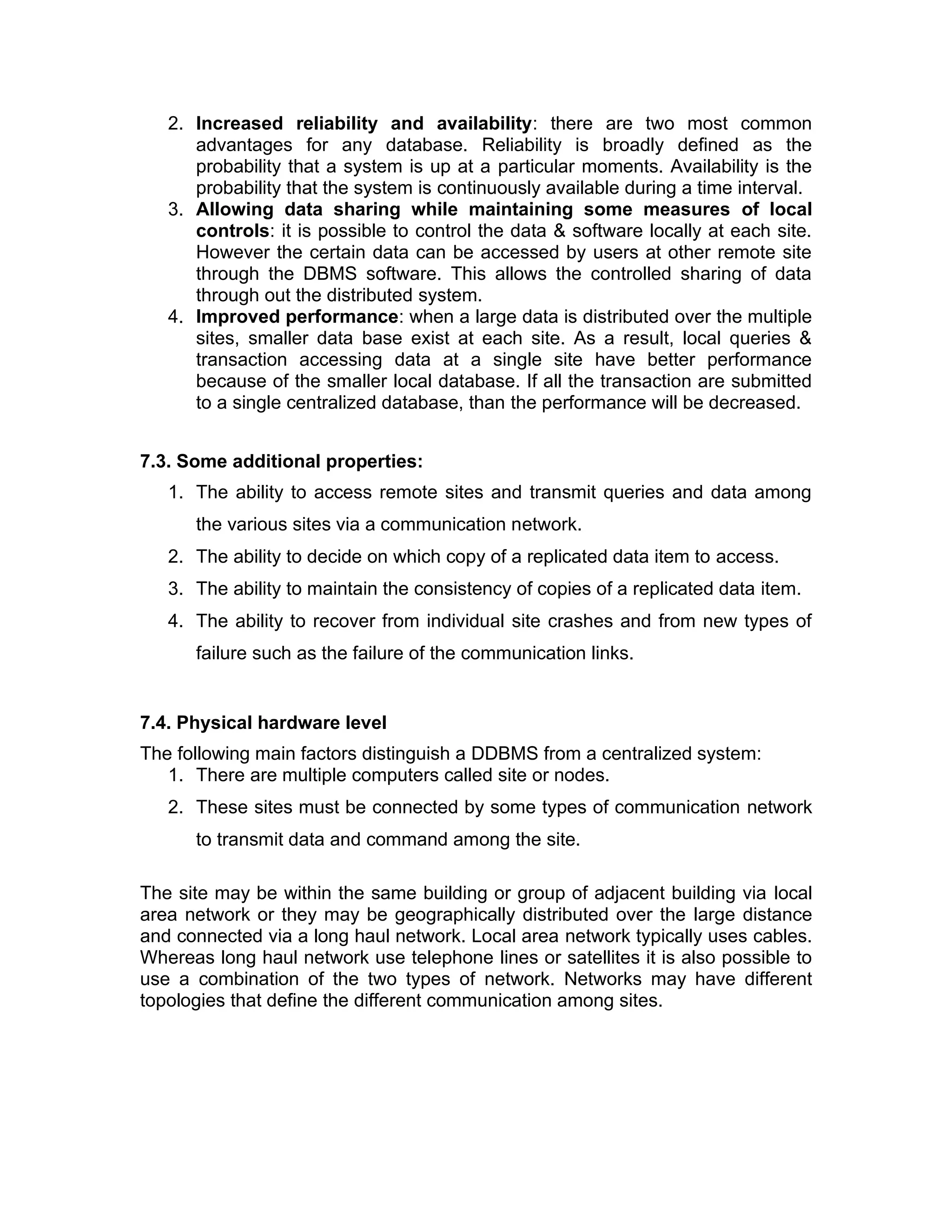2. Increased reliability and availability: there are two most common
advantages for any database. Reliability is broadly defined as the
probability that a system is up at a particular moments. Availability is the
probability that the system is continuously available during a time interval.
3. Allowing data sharing while maintaining some measures of local
controls: it is possible to control the data & software locally at each site.
However the certain data can be accessed by users at other remote site
through the DBMS software. This allows the controlled sharing of data
through out the distributed system.
4. Improved performance: when a large data is distributed over the multiple
sites, smaller data base exist at each site. As a result, local queries &
transaction accessing data at a single site have better performance
because of the smaller local database. If all the transaction are submitted
to a single centralized database, than the performance will be decreased.
7.3. Some additional properties:
1. The ability to access remote sites and transmit queries and data among
the various sites via a communication network.
2. The ability to decide on which copy of a replicated data item to access.
3. The ability to maintain the consistency of copies of a replicated data item.
4. The ability to recover from individual site crashes and from new types of
failure such as the failure of the communication links.
7.4. Physical hardware level
The following main factors distinguish a DDBMS from a centralized system:
1. There are multiple computers called site or nodes.
2. These sites must be connected by some types of communication network
to transmit data and command among the site.
The site may be within the same building or group of adjacent building via local
area network or they may be geographically distributed over the large distance
and connected via a long haul network. Local area network typically uses cables.
Whereas long haul network use telephone lines or satellites it is also possible to
use a combination of the two types of network. Networks may have different
topologies that define the different communication among sites.
 
