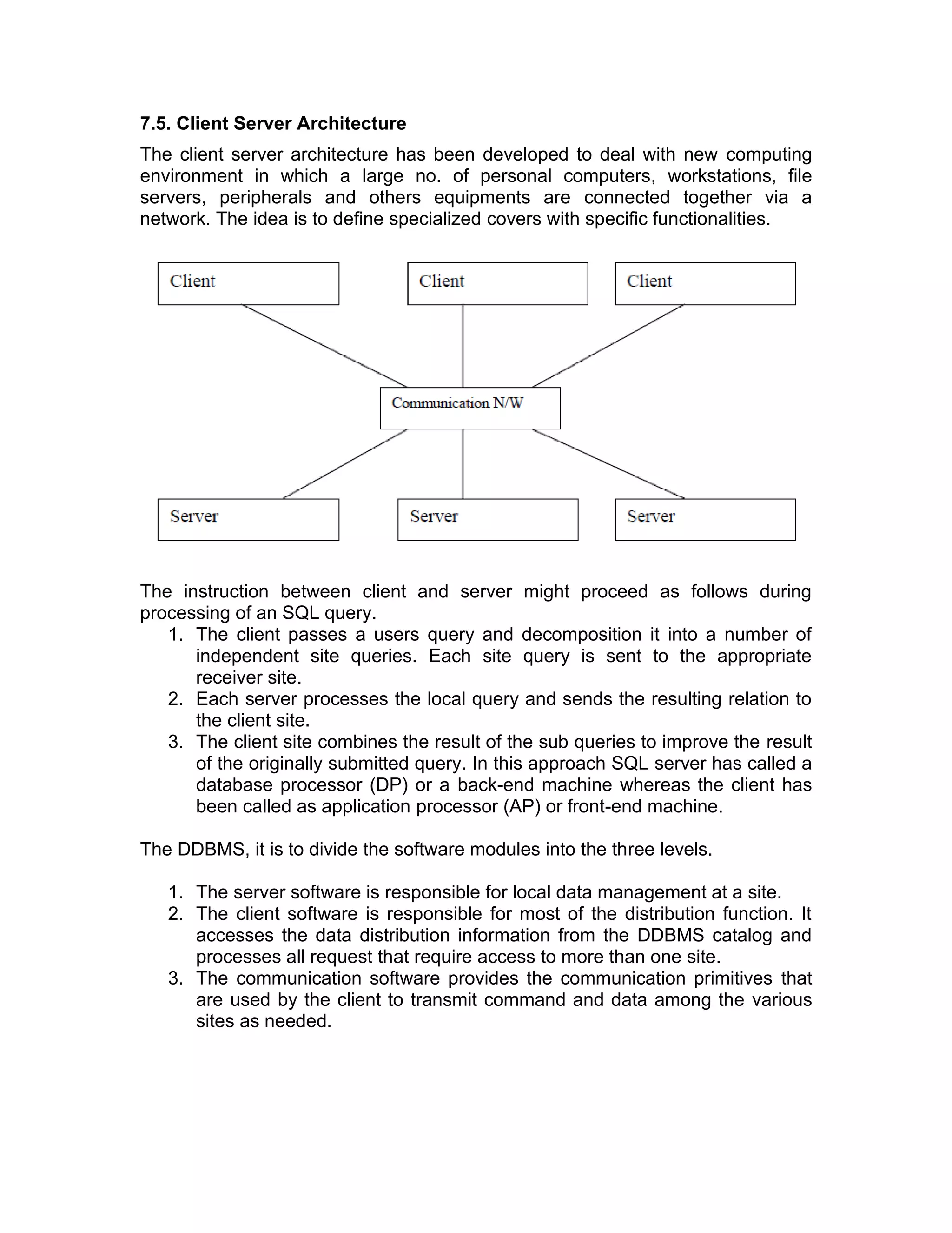 7.5. Client Server Architecture
The client server architecture has been developed to deal with new computing
environment in which a large no. of personal computers, workstations, file
servers, peripherals and others equipments are connected together via a
network. The idea is to define specialized covers with specific functionalities.
The instruction between client and server might proceed as follows during
processing of an SQL query.
1. The client passes a users query and decomposition it into a number of
independent site queries. Each site query is sent to the appropriate
receiver site.
2. Each server processes the local query and sends the resulting relation to
the client site.
3. The client site combines the result of the sub queries to improve the result
of the originally submitted query. In this approach SQL server has called a
database processor (DP) or a back-end machine whereas the client has
been called as application processor (AP) or front-end machine.
The DDBMS, it is to divide the software modules into the three levels.
1. The server software is responsible for local data management at a site.
2. The client software is responsible for most of the distribution function. It
accesses the data distribution information from the DDBMS catalog and
processes all request that require access to more than one site.
3. The communication software provides the communication primitives that
are used by the client to transmit command and data among the various
sites as needed.
 