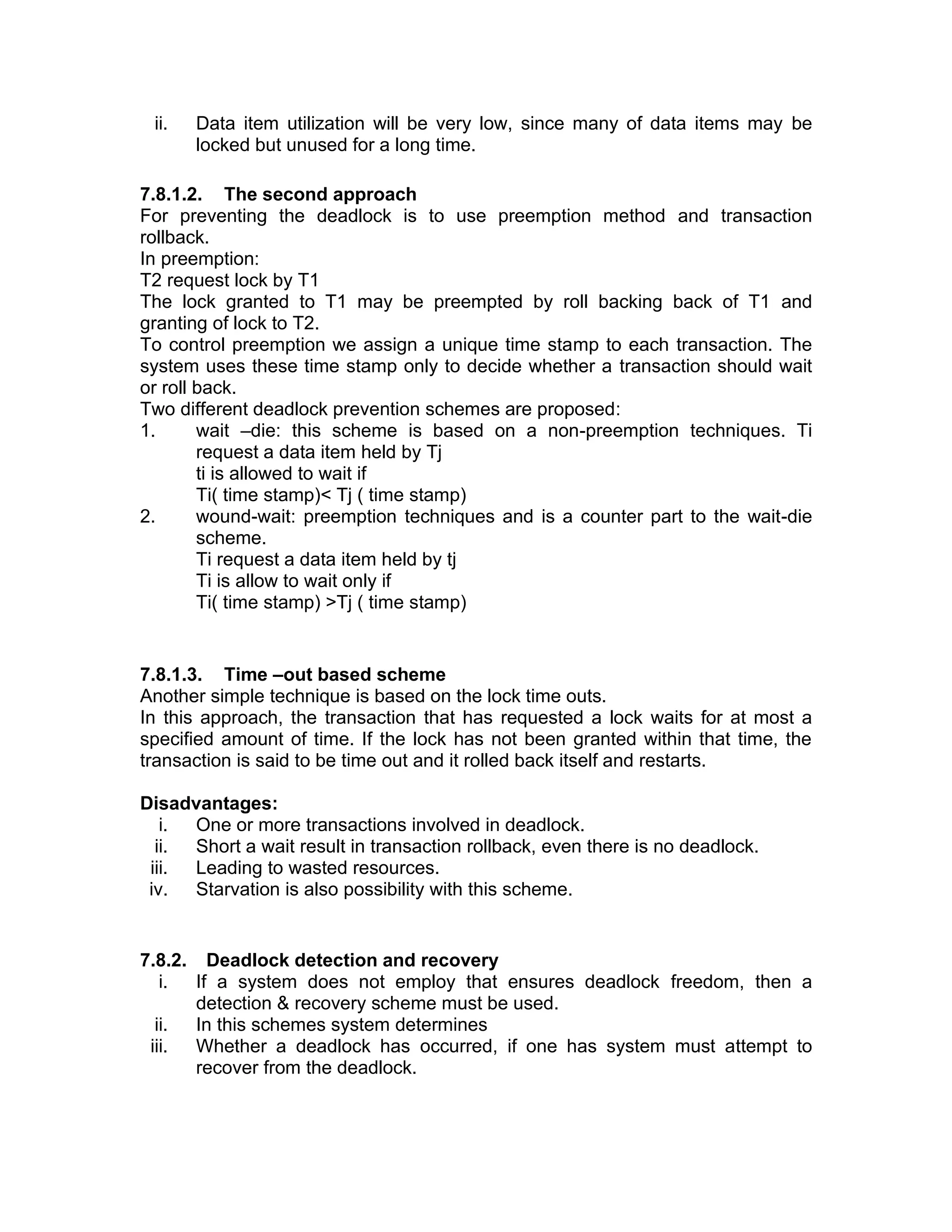 ii. Data item utilization will be very low, since many of data items may be
locked but unused for a long time.
7.8.1.2. The second approach
For preventing the deadlock is to use preemption method and transaction
rollback.
In preemption:
T2 request lock by T1
The lock granted to T1 may be preempted by roll backing back of T1 and
granting of lock to T2.
To control preemption we assign a unique time stamp to each transaction. The
system uses these time stamp only to decide whether a transaction should wait
or roll back.
Two different deadlock prevention schemes are proposed:
1. wait –die: this scheme is based on a non-preemption techniques. Ti
request a data item held by Tj
ti is allowed to wait if
Ti( time stamp)< Tj ( time stamp)
2. wound-wait: preemption techniques and is a counter part to the wait-die
scheme.
Ti request a data item held by tj
Ti is allow to wait only if
Ti( time stamp) >Tj ( time stamp)
7.8.1.3. Time –out based scheme
Another simple technique is based on the lock time outs.
In this approach, the transaction that has requested a lock waits for at most a
specified amount of time. If the lock has not been granted within that time, the
transaction is said to be time out and it rolled back itself and restarts.
Disadvantages:
i. One or more transactions involved in deadlock.
ii. Short a wait result in transaction rollback, even there is no deadlock.
iii. Leading to wasted resources.
iv. Starvation is also possibility with this scheme.
7.8.2. Deadlock detection and recovery
i. If a system does not employ that ensures deadlock freedom, then a
detection & recovery scheme must be used.
ii. In this schemes system determines
iii. Whether a deadlock has occurred, if one has system must attempt to
recover from the deadlock.
 
