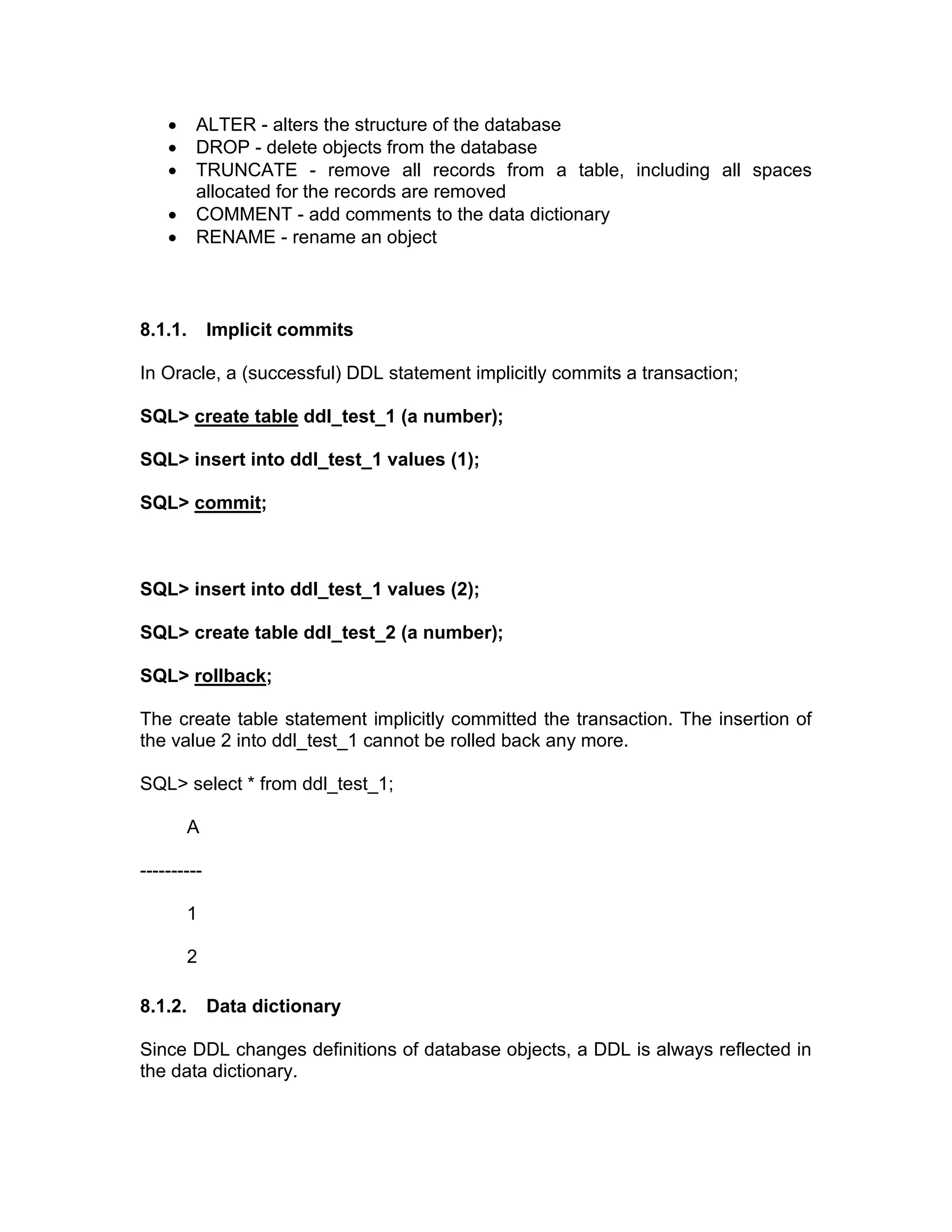 • ALTER - alters the structure of the database
• DROP - delete objects from the database
• TRUNCATE - remove all records from a table, including all spaces
allocated for the records are removed
• COMMENT - add comments to the data dictionary
• RENAME - rename an object
8.1.1. Implicit commits
In Oracle, a (successful) DDL statement implicitly commits a transaction;
SQL> create table ddl_test_1 (a number);
SQL> insert into ddl_test_1 values (1);
SQL> commit;
SQL> insert into ddl_test_1 values (2);
SQL> create table ddl_test_2 (a number);
SQL> rollback;
The create table statement implicitly committed the transaction. The insertion of
the value 2 into ddl_test_1 cannot be rolled back any more.
SQL> select * from ddl_test_1;
A
----------
1
2
8.1.2. Data dictionary
Since DDL changes definitions of database objects, a DDL is always reflected in
the data dictionary.
 