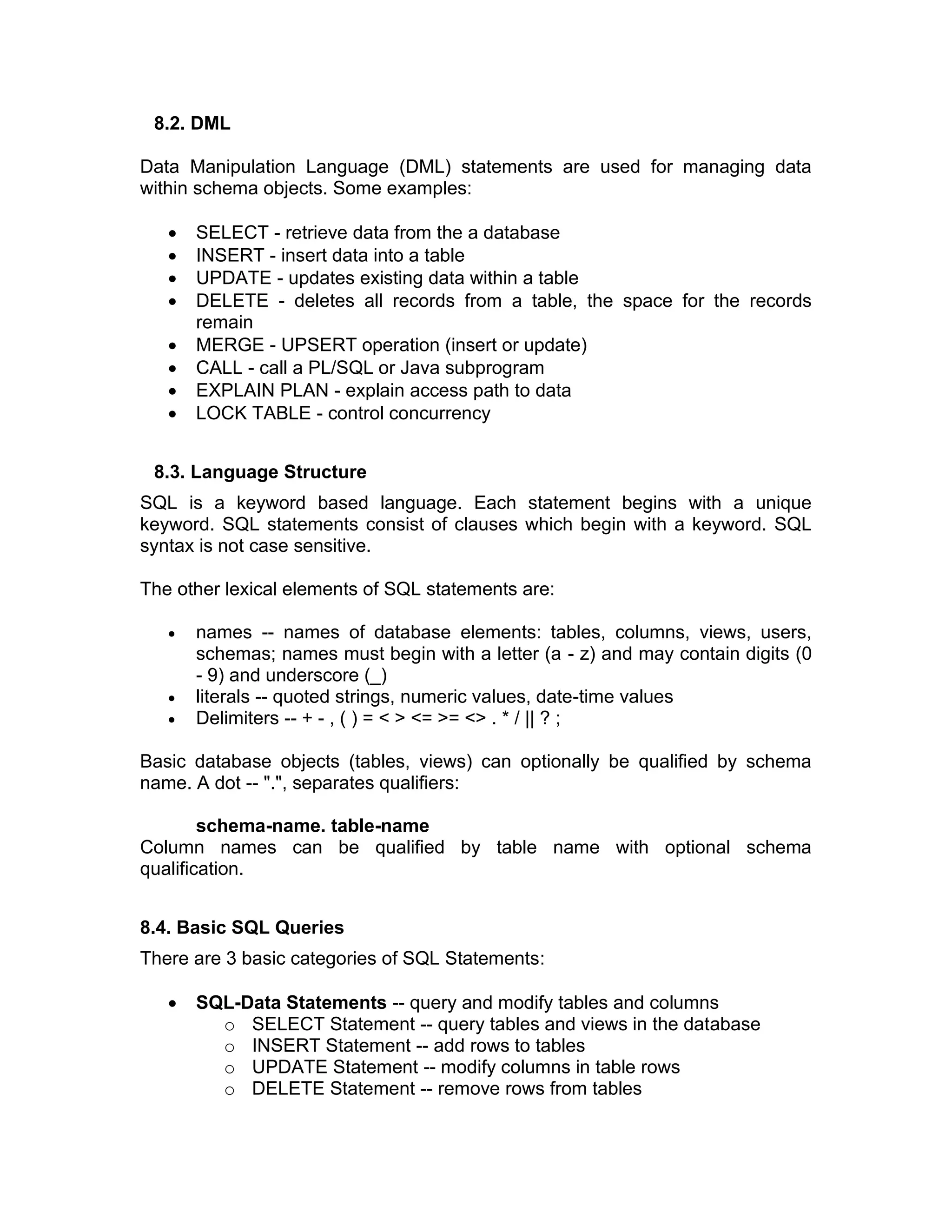 8.2. DML
Data Manipulation Language (DML) statements are used for managing data
within schema objects. Some examples:
• SELECT - retrieve data from the a database
• INSERT - insert data into a table
• UPDATE - updates existing data within a table
• DELETE - deletes all records from a table, the space for the records
remain
• MERGE - UPSERT operation (insert or update)
• CALL - call a PL/SQL or Java subprogram
• EXPLAIN PLAN - explain access path to data
• LOCK TABLE - control concurrency
8.3. Language Structure
SQL is a keyword based language. Each statement begins with a unique
keyword. SQL statements consist of clauses which begin with a keyword. SQL
syntax is not case sensitive.
The other lexical elements of SQL statements are:
• names -- names of database elements: tables, columns, views, users,
schemas; names must begin with a letter (a - z) and may contain digits (0
- 9) and underscore (_)
• literals -- quoted strings, numeric values, date-time values
• Delimiters -- + - , ( ) = < > <= >= <> . * / || ? ;
Basic database objects (tables, views) can optionally be qualified by schema
name. A dot -- ".", separates qualifiers:
schema-name. table-name
Column names can be qualified by table name with optional schema
qualification.
8.4. Basic SQL Queries
There are 3 basic categories of SQL Statements:
• SQL-Data Statements -- query and modify tables and columns
o SELECT Statement -- query tables and views in the database
o INSERT Statement -- add rows to tables
o UPDATE Statement -- modify columns in table rows
o DELETE Statement -- remove rows from tables
 