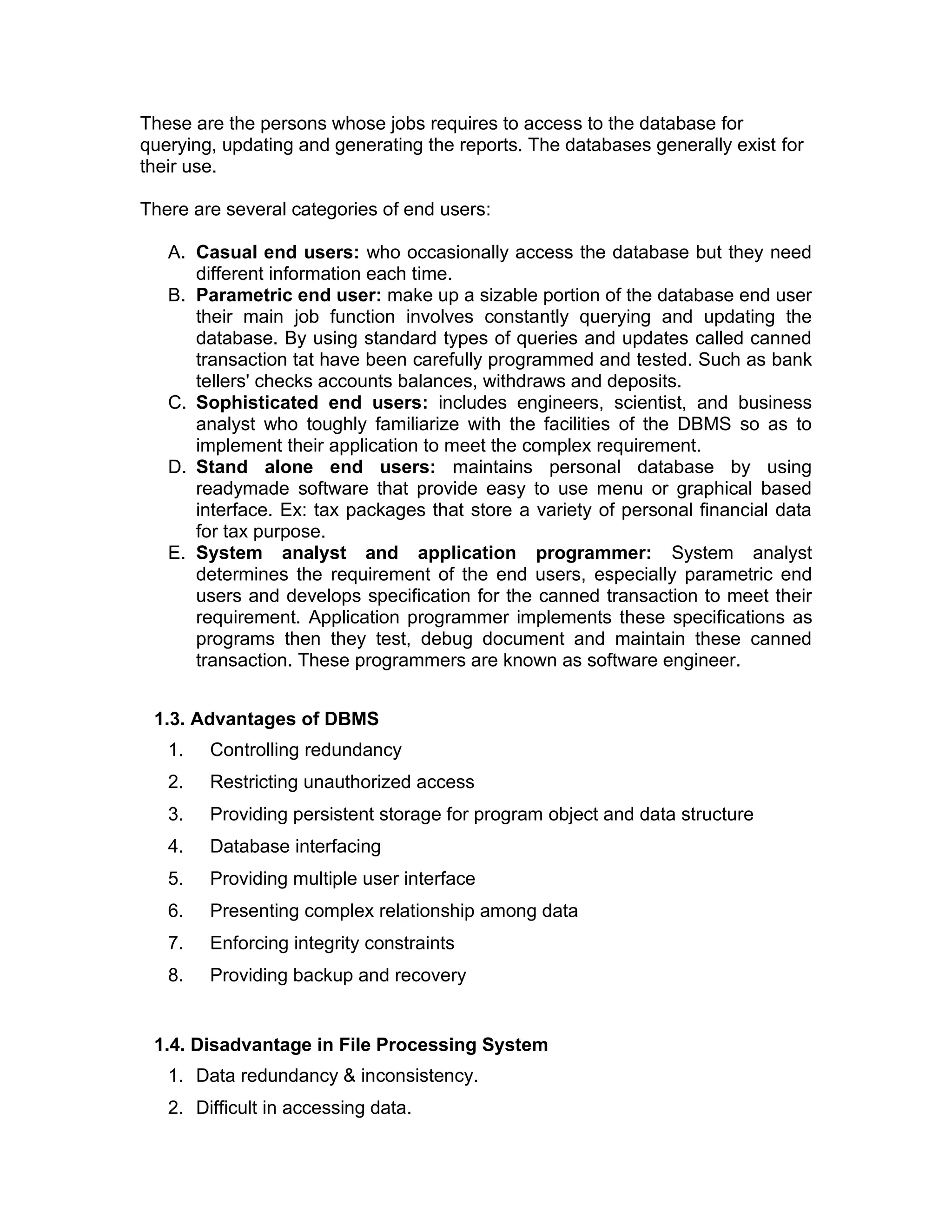 These are the persons whose jobs requires to access to the database for
querying, updating and generating the reports. The databases generally exist for
their use.
There are several categories of end users:
A. Casual end users: who occasionally access the database but they need
different information each time.
B. Parametric end user: make up a sizable portion of the database end user
their main job function involves constantly querying and updating the
database. By using standard types of queries and updates called canned
transaction tat have been carefully programmed and tested. Such as bank
tellers' checks accounts balances, withdraws and deposits.
C. Sophisticated end users: includes engineers, scientist, and business
analyst who toughly familiarize with the facilities of the DBMS so as to
implement their application to meet the complex requirement.
D. Stand alone end users: maintains personal database by using
readymade software that provide easy to use menu or graphical based
interface. Ex: tax packages that store a variety of personal financial data
for tax purpose.
E. System analyst and application programmer: System analyst
determines the requirement of the end users, especially parametric end
users and develops specification for the canned transaction to meet their
requirement. Application programmer implements these specifications as
programs then they test, debug document and maintain these canned
transaction. These programmers are known as software engineer.
1.3. Advantages of DBMS
1. Controlling redundancy
2. Restricting unauthorized access
3. Providing persistent storage for program object and data structure
4. Database interfacing
5. Providing multiple user interface
6. Presenting complex relationship among data
7. Enforcing integrity constraints
8. Providing backup and recovery
1.4. Disadvantage in File Processing System
1. Data redundancy & inconsistency.
2. Difficult in accessing data.
 