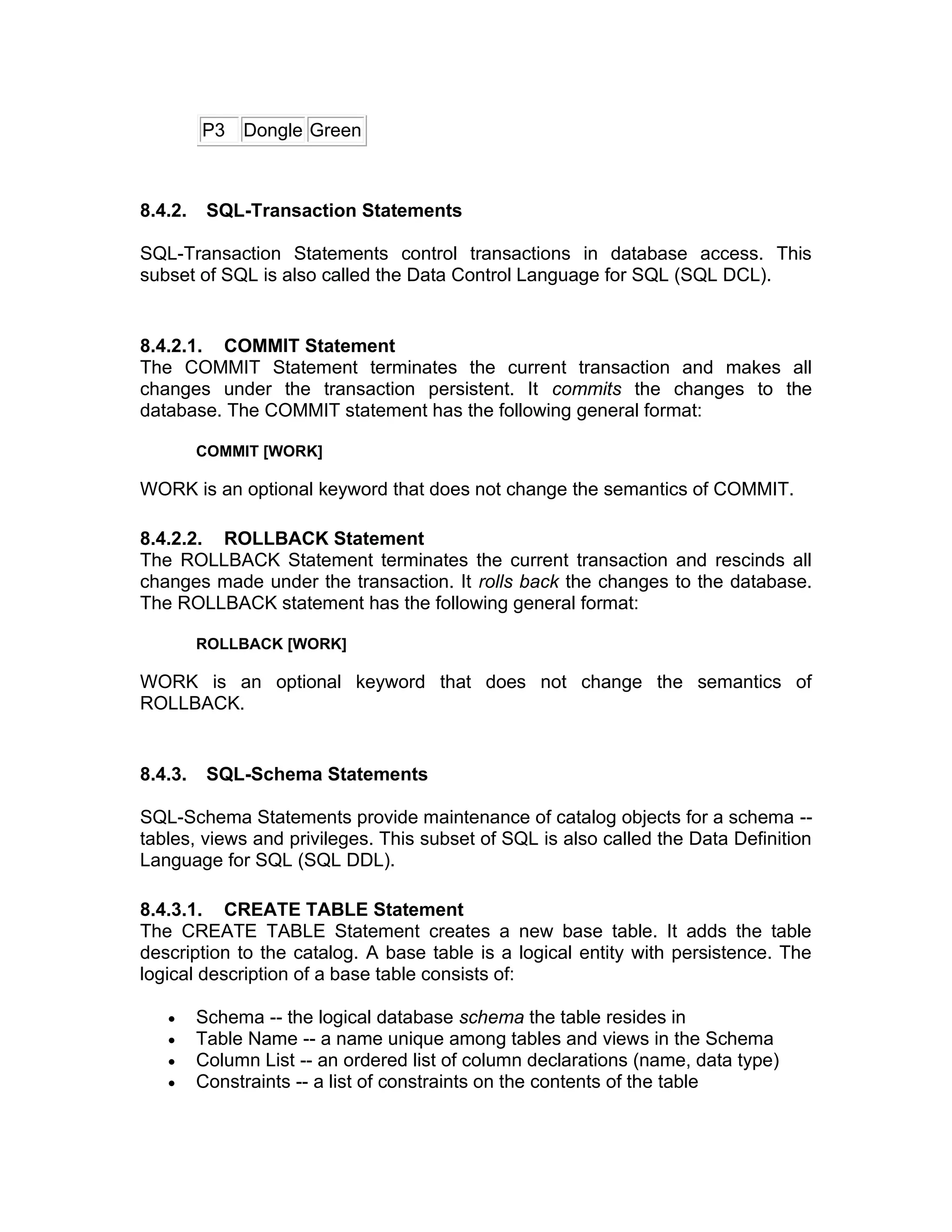 P3 Dongle Green
8.4.2. SQL-Transaction Statements
SQL-Transaction Statements control transactions in database access. This
subset of SQL is also called the Data Control Language for SQL (SQL DCL).
8.4.2.1. COMMIT Statement
The COMMIT Statement terminates the current transaction and makes all
changes under the transaction persistent. It commits the changes to the
database. The COMMIT statement has the following general format:
COMMIT [WORK]
WORK is an optional keyword that does not change the semantics of COMMIT.
8.4.2.2. ROLLBACK Statement
The ROLLBACK Statement terminates the current transaction and rescinds all
changes made under the transaction. It rolls back the changes to the database.
The ROLLBACK statement has the following general format:
ROLLBACK [WORK]
WORK is an optional keyword that does not change the semantics of
ROLLBACK.
8.4.3. SQL-Schema Statements
SQL-Schema Statements provide maintenance of catalog objects for a schema --
tables, views and privileges. This subset of SQL is also called the Data Definition
Language for SQL (SQL DDL).
8.4.3.1. CREATE TABLE Statement
The CREATE TABLE Statement creates a new base table. It adds the table
description to the catalog. A base table is a logical entity with persistence. The
logical description of a base table consists of:
• Schema -- the logical database schema the table resides in
• Table Name -- a name unique among tables and views in the Schema
• Column List -- an ordered list of column declarations (name, data type)
• Constraints -- a list of constraints on the contents of the table
 