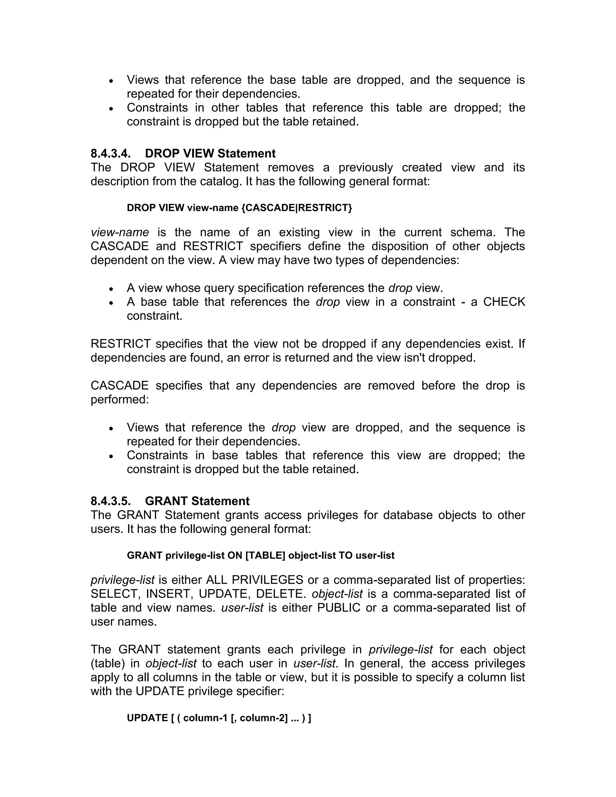 • Views that reference the base table are dropped, and the sequence is
repeated for their dependencies.
• Constraints in other tables that reference this table are dropped; the
constraint is dropped but the table retained.
8.4.3.4. DROP VIEW Statement
The DROP VIEW Statement removes a previously created view and its
description from the catalog. It has the following general format:
DROP VIEW view-name {CASCADE|RESTRICT}
view-name is the name of an existing view in the current schema. The
CASCADE and RESTRICT specifiers define the disposition of other objects
dependent on the view. A view may have two types of dependencies:
• A view whose query specification references the drop view.
• A base table that references the drop view in a constraint - a CHECK
constraint.
RESTRICT specifies that the view not be dropped if any dependencies exist. If
dependencies are found, an error is returned and the view isn't dropped.
CASCADE specifies that any dependencies are removed before the drop is
performed:
• Views that reference the drop view are dropped, and the sequence is
repeated for their dependencies.
• Constraints in base tables that reference this view are dropped; the
constraint is dropped but the table retained.
8.4.3.5. GRANT Statement
The GRANT Statement grants access privileges for database objects to other
users. It has the following general format:
GRANT privilege-list ON [TABLE] object-list TO user-list
privilege-list is either ALL PRIVILEGES or a comma-separated list of properties:
SELECT, INSERT, UPDATE, DELETE. object-list is a comma-separated list of
table and view names. user-list is either PUBLIC or a comma-separated list of
user names.
The GRANT statement grants each privilege in privilege-list for each object
(table) in object-list to each user in user-list. In general, the access privileges
apply to all columns in the table or view, but it is possible to specify a column list
with the UPDATE privilege specifier:
UPDATE [ ( column-1 [, column-2] ... ) ]
 