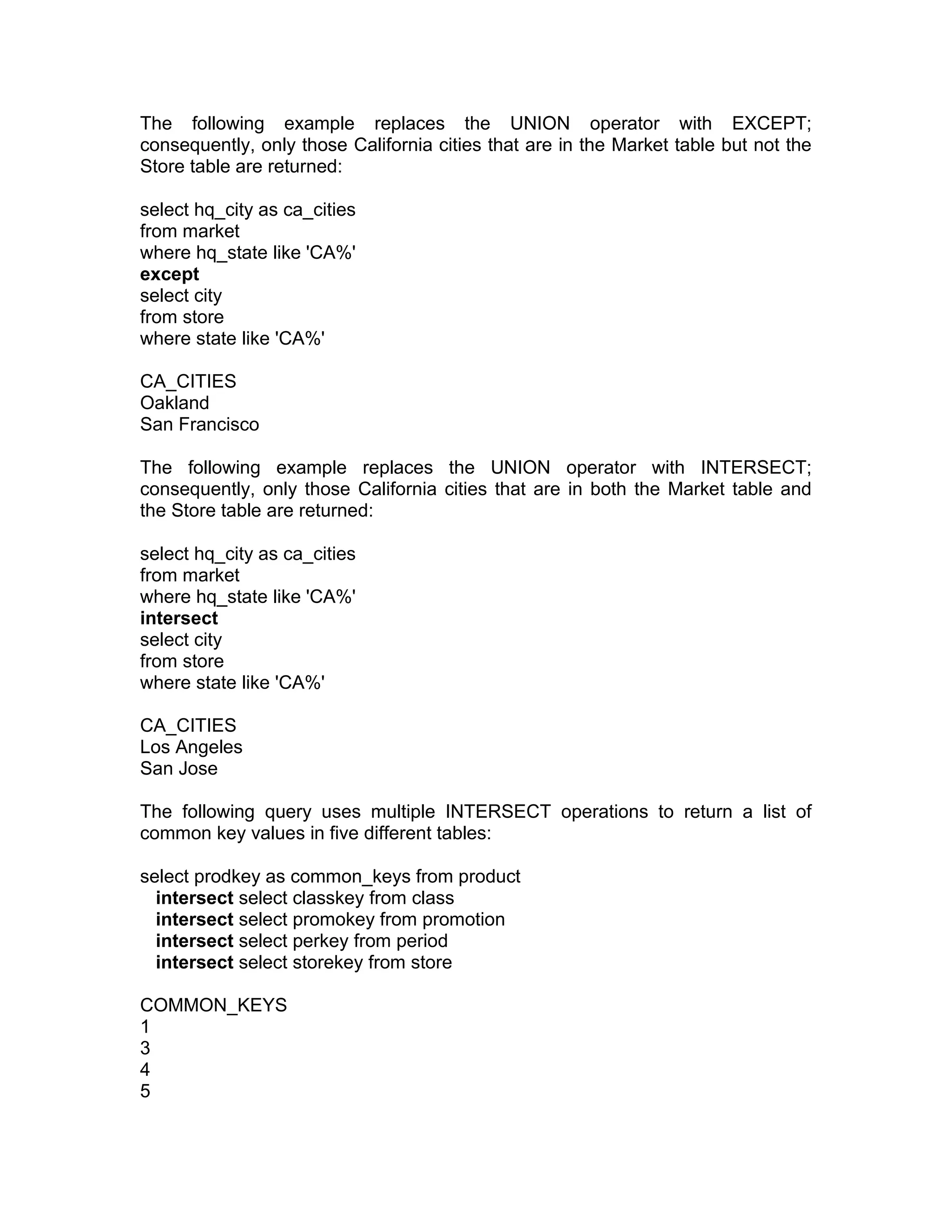 The following example replaces the UNION operator with EXCEPT;
consequently, only those California cities that are in the Market table but not the
Store table are returned:
select hq_city as ca_cities
from market
where hq_state like 'CA%'
except
select city
from store
where state like 'CA%'
CA_CITIES
Oakland
San Francisco
The following example replaces the UNION operator with INTERSECT;
consequently, only those California cities that are in both the Market table and
the Store table are returned:
select hq_city as ca_cities
from market
where hq_state like 'CA%'
intersect
select city
from store
where state like 'CA%'
CA_CITIES
Los Angeles
San Jose
The following query uses multiple INTERSECT operations to return a list of
common key values in five different tables:
select prodkey as common_keys from product
intersect select classkey from class
intersect select promokey from promotion
intersect select perkey from period
intersect select storekey from store
COMMON_KEYS
1
3
4
5
 