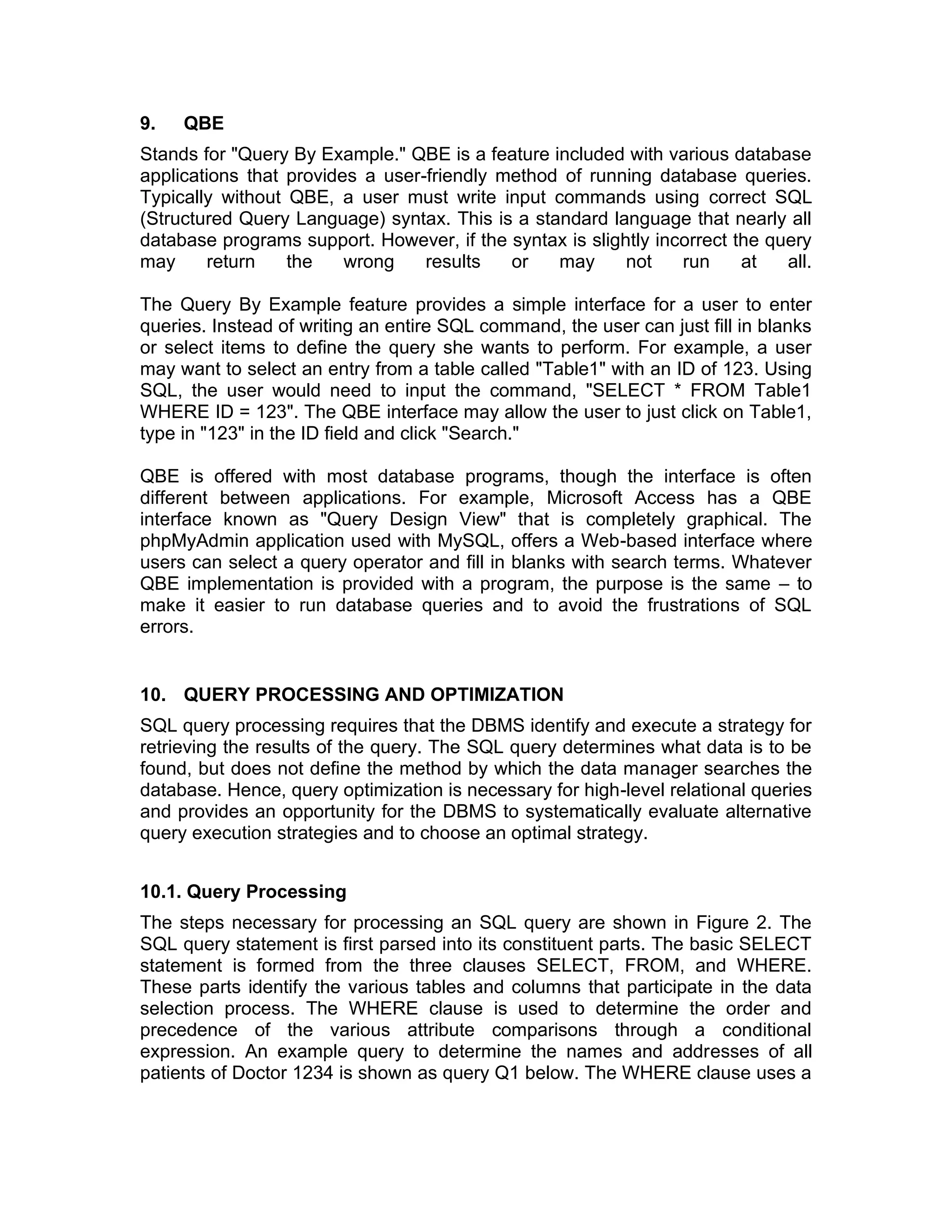9. QBE
Stands for "Query By Example." QBE is a feature included with various database
applications that provides a user-friendly method of running database queries.
Typically without QBE, a user must write input commands using correct SQL
(Structured Query Language) syntax. This is a standard language that nearly all
database programs support. However, if the syntax is slightly incorrect the query
may return the wrong results or may not run at all.
The Query By Example feature provides a simple interface for a user to enter
queries. Instead of writing an entire SQL command, the user can just fill in blanks
or select items to define the query she wants to perform. For example, a user
may want to select an entry from a table called "Table1" with an ID of 123. Using
SQL, the user would need to input the command, "SELECT * FROM Table1
WHERE ID = 123". The QBE interface may allow the user to just click on Table1,
type in "123" in the ID field and click "Search."
QBE is offered with most database programs, though the interface is often
different between applications. For example, Microsoft Access has a QBE
interface known as "Query Design View" that is completely graphical. The
phpMyAdmin application used with MySQL, offers a Web-based interface where
users can select a query operator and fill in blanks with search terms. Whatever
QBE implementation is provided with a program, the purpose is the same – to
make it easier to run database queries and to avoid the frustrations of SQL
errors.
10. QUERY PROCESSING AND OPTIMIZATION
SQL query processing requires that the DBMS identify and execute a strategy for
retrieving the results of the query. The SQL query determines what data is to be
found, but does not define the method by which the data manager searches the
database. Hence, query optimization is necessary for high-level relational queries
and provides an opportunity for the DBMS to systematically evaluate alternative
query execution strategies and to choose an optimal strategy.
10.1. Query Processing
The steps necessary for processing an SQL query are shown in Figure 2. The
SQL query statement is first parsed into its constituent parts. The basic SELECT
statement is formed from the three clauses SELECT, FROM, and WHERE.
These parts identify the various tables and columns that participate in the data
selection process. The WHERE clause is used to determine the order and
precedence of the various attribute comparisons through a conditional
expression. An example query to determine the names and addresses of all
patients of Doctor 1234 is shown as query Q1 below. The WHERE clause uses a
 