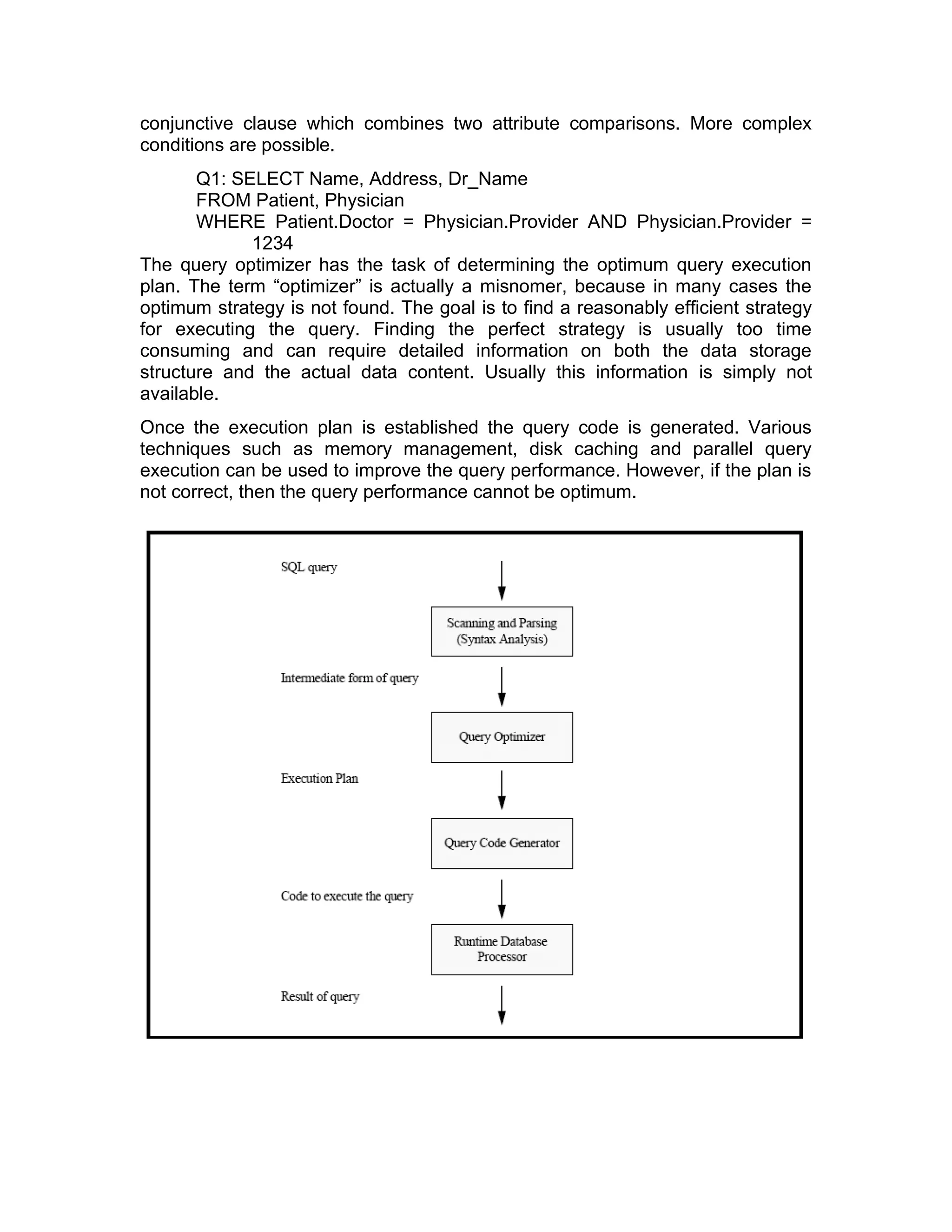 conjunctive clause which combines two attribute comparisons. More complex
conditions are possible.
Q1: SELECT Name, Address, Dr_Name
FROM Patient, Physician
WHERE Patient.Doctor = Physician.Provider AND Physician.Provider =
1234
The query optimizer has the task of determining the optimum query execution
plan. The term “optimizer” is actually a misnomer, because in many cases the
optimum strategy is not found. The goal is to find a reasonably efficient strategy
for executing the query. Finding the perfect strategy is usually too time
consuming and can require detailed information on both the data storage
structure and the actual data content. Usually this information is simply not
available.
Once the execution plan is established the query code is generated. Various
techniques such as memory management, disk caching and parallel query
execution can be used to improve the query performance. However, if the plan is
not correct, then the query performance cannot be optimum.
 