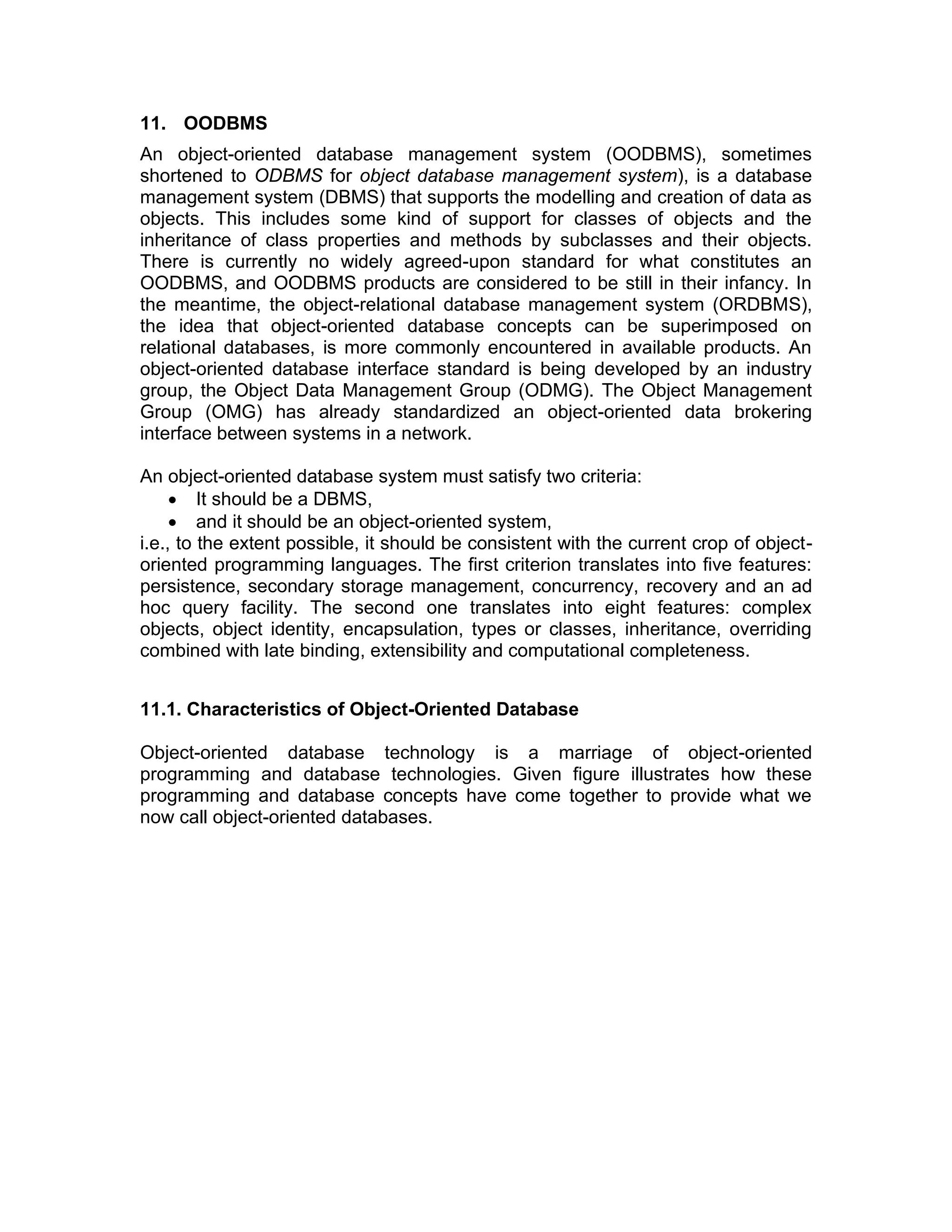 11. OODBMS
An object-oriented database management system (OODBMS), sometimes
shortened to ODBMS for object database management system), is a database
management system (DBMS) that supports the modelling and creation of data as
objects. This includes some kind of support for classes of objects and the
inheritance of class properties and methods by subclasses and their objects.
There is currently no widely agreed-upon standard for what constitutes an
OODBMS, and OODBMS products are considered to be still in their infancy. In
the meantime, the object-relational database management system (ORDBMS),
the idea that object-oriented database concepts can be superimposed on
relational databases, is more commonly encountered in available products. An
object-oriented database interface standard is being developed by an industry
group, the Object Data Management Group (ODMG). The Object Management
Group (OMG) has already standardized an object-oriented data brokering
interface between systems in a network.
An object-oriented database system must satisfy two criteria:
• It should be a DBMS,
• and it should be an object-oriented system,
i.e., to the extent possible, it should be consistent with the current crop of object-
oriented programming languages. The first criterion translates into five features:
persistence, secondary storage management, concurrency, recovery and an ad
hoc query facility. The second one translates into eight features: complex
objects, object identity, encapsulation, types or classes, inheritance, overriding
combined with late binding, extensibility and computational completeness.
11.1. Characteristics of Object-Oriented Database
Object-oriented database technology is a marriage of object-oriented
programming and database technologies. Given figure illustrates how these
programming and database concepts have come together to provide what we
now call object-oriented databases.
 