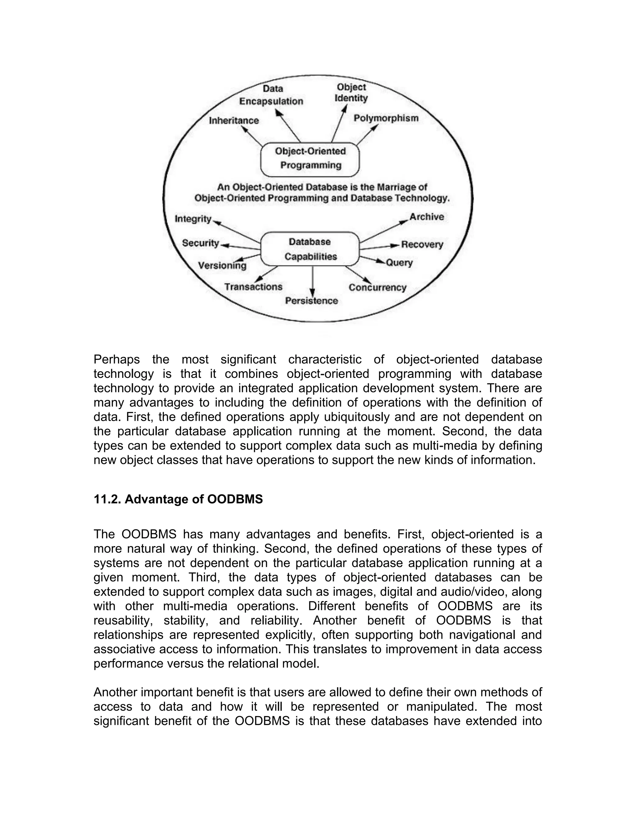 Perhaps the most significant characteristic of object-oriented database
technology is that it combines object-oriented programming with database
technology to provide an integrated application development system. There are
many advantages to including the definition of operations with the definition of
data. First, the defined operations apply ubiquitously and are not dependent on
the particular database application running at the moment. Second, the data
types can be extended to support complex data such as multi-media by defining
new object classes that have operations to support the new kinds of information.
11.2. Advantage of OODBMS
The OODBMS has many advantages and benefits. First, object-oriented is a
more natural way of thinking. Second, the defined operations of these types of
systems are not dependent on the particular database application running at a
given moment. Third, the data types of object-oriented databases can be
extended to support complex data such as images, digital and audio/video, along
with other multi-media operations. Different benefits of OODBMS are its
reusability, stability, and reliability. Another benefit of OODBMS is that
relationships are represented explicitly, often supporting both navigational and
associative access to information. This translates to improvement in data access
performance versus the relational model.
Another important benefit is that users are allowed to define their own methods of
access to data and how it will be represented or manipulated. The most
significant benefit of the OODBMS is that these databases have extended into
 