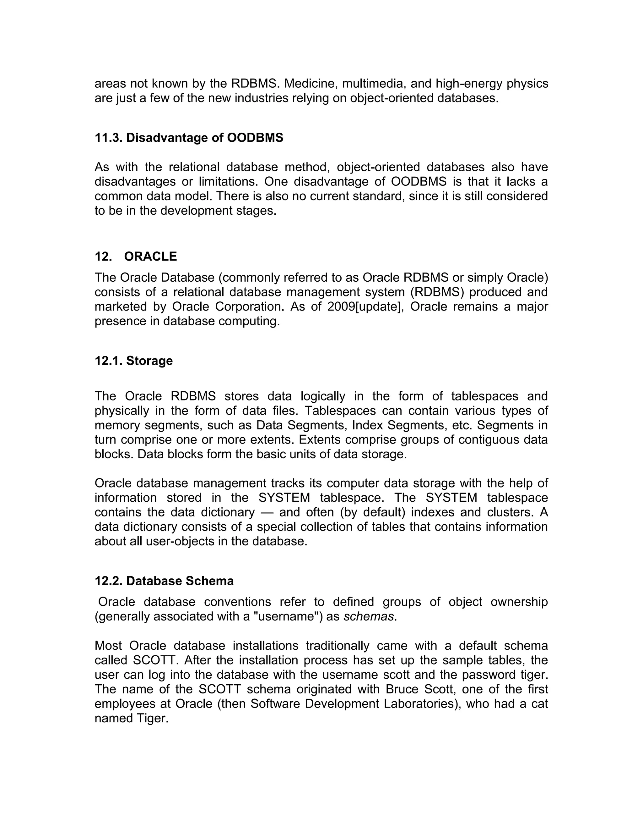 areas not known by the RDBMS. Medicine, multimedia, and high-energy physics
are just a few of the new industries relying on object-oriented databases.
11.3. Disadvantage of OODBMS
As with the relational database method, object-oriented databases also have
disadvantages or limitations. One disadvantage of OODBMS is that it lacks a
common data model. There is also no current standard, since it is still considered
to be in the development stages.
12. ORACLE
The Oracle Database (commonly referred to as Oracle RDBMS or simply Oracle)
consists of a relational database management system (RDBMS) produced and
marketed by Oracle Corporation. As of 2009[update], Oracle remains a major
presence in database computing.
12.1. Storage
The Oracle RDBMS stores data logically in the form of tablespaces and
physically in the form of data files. Tablespaces can contain various types of
memory segments, such as Data Segments, Index Segments, etc. Segments in
turn comprise one or more extents. Extents comprise groups of contiguous data
blocks. Data blocks form the basic units of data storage.
Oracle database management tracks its computer data storage with the help of
information stored in the SYSTEM tablespace. The SYSTEM tablespace
contains the data dictionary — and often (by default) indexes and clusters. A
data dictionary consists of a special collection of tables that contains information
about all user-objects in the database.
12.2. Database Schema
Oracle database conventions refer to defined groups of object ownership
(generally associated with a "username") as schemas.
Most Oracle database installations traditionally came with a default schema
called SCOTT. After the installation process has set up the sample tables, the
user can log into the database with the username scott and the password tiger.
The name of the SCOTT schema originated with Bruce Scott, one of the first
employees at Oracle (then Software Development Laboratories), who had a cat
named Tiger.
 
