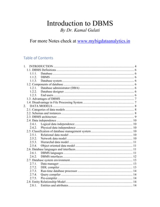 Introduction to DBMS
By Dr. Kamal Gulati
For more Notes check at www.mybigdataanalytics.in
Table of Contents
1. INTRODUCTION....................................................................................................... 4
1.1. DBMS Definitions ................................................................................................... 6
1.1.1. Database........................................................................................................ 6
1.1.2. DBMS ........................................................................................................... 6
1.1.3. Database system............................................................................................ 6
1.2. Components of database .......................................................................................... 6
1.2.1. Database administrator (DBA) ..................................................................... 6
1.2.2. Database designer ......................................................................................... 6
1.2.3. End users....................................................................................................... 6
1.3. Advantages of DBMS.............................................................................................. 7
1.4. Disadvantage in File Processing System ................................................................. 7
2. DATA MODELS........................................................................................................ 8
2.1. Categories of data models........................................................................................ 8
2.2. Schemas and instances............................................................................................. 8
2.3. DBMS architecture .................................................................................................. 9
2.4. Data independence................................................................................................. 10
2.4.1. Logical data independence.......................................................................... 10
2.4.2. Physical data independence ........................................................................ 10
2.5. Classification of database management system..................................................... 10
2.5.1. Relational data model ................................................................................. 10
2.5.2. Network data model.................................................................................... 10
2.5.3. Hierarchal data model................................................................................. 11
2.5.4. Object oriented data model......................................................................... 11
2.6. Database languages and interfaces......................................................................... 11
2.6.1. DBMS languages ........................................................................................ 11
2.6.2. DBMS interfaces......................................................................................... 12
2.7. Database system environment................................................................................ 13
2.7.1. Data manager: ............................................................................................. 13
2.7.2. DDL compiler............................................................................................. 13
2.7.3. Run-time database processor ...................................................................... 14
2.7.4. Query compiler ........................................................................................... 14
2.7.5. Pre-compiler................................................................................................ 14
2.8. Entity Relationship Model..................................................................................... 14
2.8.1. Entities and attributes.................................................................................. 14
 