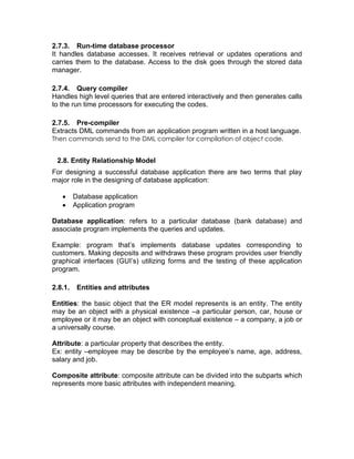 2.7.3. Run-time database processor
It handles database accesses. It receives retrieval or updates operations and
carries them to the database. Access to the disk goes through the stored data
manager.
2.7.4. Query compiler
Handles high level queries that are entered interactively and then generates calls
to the run time processors for executing the codes.
2.7.5. Pre-compiler
Extracts DML commands from an application program written in a host language.
Then commands send to the DML compiler for compilation of object code.
2.8. Entity Relationship Model
For designing a successful database application there are two terms that play
major role in the designing of database application:
• Database application
• Application program
Database application: refers to a particular database (bank database) and
associate program implements the queries and updates.
Example: program that’s implements database updates corresponding to
customers. Making deposits and withdraws these program provides user friendly
graphical interfaces (GUI’s) utilizing forms and the testing of these application
program.
2.8.1. Entities and attributes
Entities: the basic object that the ER model represents is an entity. The entity
may be an object with a physical existence –a particular person, car, house or
employee or it may be an object with conceptual existence – a company, a job or
a universally course.
Attribute: a particular property that describes the entity.
Ex: entity –employee may be describe by the employee’s name, age, address,
salary and job.
Composite attribute: composite attribute can be divided into the subparts which
represents more basic attributes with independent meaning.
 