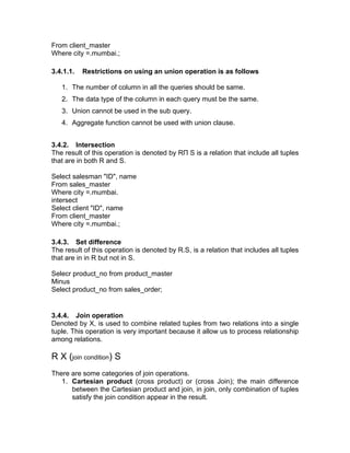 From client_master
Where city =.mumbai.;
3.4.1.1. Restrictions on using an union operation is as follows
1. The number of column in all the queries should be same.
2. The data type of the column in each query must be the same.
3. Union cannot be used in the sub query.
4. Aggregate function cannot be used with union clause.
3.4.2. Intersection
The result of this operation is denoted by RП S is a relation that include all tuples
that are in both R and S.
Select salesman "ID", name
From sales_master
Where city =.mumbai.
intersect
Select client "ID", name
From client_master
Where city =.mumbai.;
3.4.3. Set difference
The result of this operation is denoted by R.S, is a relation that includes all tuples
that are in in R but not in S.
Selecr product_no from product_master
Minus
Select product_no from sales_order;
3.4.4. Join operation
Denoted by X, is used to combine related tuples from two relations into a single
tuple. This operation is very important because it allow us to process relationship
among relations.
R X (join condition) S
There are some categories of join operations.
1. Cartesian product (cross product) or (cross Join); the main difference
between the Cartesian product and join, in join, only combination of tuples
satisfy the join condition appear in the result.
 