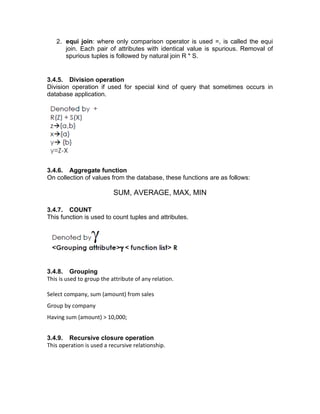 2. equi join: where only comparison operator is used =, is called the equi
join. Each pair of attributes with identical value is spurious. Removal of
spurious tuples is followed by natural join R * S.
3.4.5. Division operation
Division operation if used for special kind of query that sometimes occurs in
database application.
3.4.6. Aggregate function
On collection of values from the database, these functions are as follows:
SUM, AVERAGE, MAX, MIN
3.4.7. COUNT
This function is used to count tuples and attributes.
3.4.8. Grouping
This is used to group the attribute of any relation.
Select company, sum (amount) from sales
Group by company
Having sum (amount) > 10,000;
3.4.9. Recursive closure operation
This operation is used a recursive relationship.
 