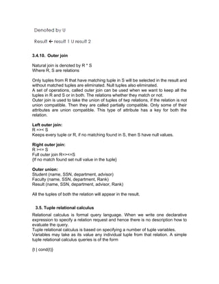3.4.10. Outer join
Natural join is denoted by R * S
Where R, S are relations
Only tuples from R that have matching tuple in S will be selected in the result and
without matched tuples are eliminated. Null tuples also eliminated.
A set of operations, called outer join can be used when we want to keep all the
tuples in R and S or in both. The relations whether they match or not.
Outer join is used to take the union of tuples of twp relations, if the relation is not
union compatible. Then they are called partially compatible. Only some of their
attributes are union compatible. This type of attribute has a key for both the
relation.
Left outer join:
R =>< S
Keeps every tuple or R, if no matching found in S, then S have null values.
Right outer join:
R ><= S
Full outer join R=><=S
{If no match found set null value in the tuple}
Outer union:
Student (name, SSN, department, advisor)
Faculty (name, SSN, department, Rank)
Result (name, SSN, department, advisor, Rank)
All the tuples of both the relation will appear in the result.
3.5. Tuple relational calculus
Relational calculus is formal query language. When we write one declarative
expression to specify a relation request and hence there is no description how to
evaluate the query.
Tuple relational calculus is based on specifying a number of tuple variables.
Variables may take as its value any individual tuple from that relation. A simple
tuple relational calculus queries is of the form
{t | cond(t)}
 