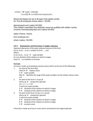 Result will display the set of all tuple t that satisfy cond(t).
Ex: find all employees whose salary > 50,000.
{t|employee(t) and t.salary>50,000}
This notation resembles how attributes name are qualified with relation names.
{t.fname,t.lname|employee(t) and t.salary>50,000}
select t.fname, t.lname
from employee as t
where t.salary >50,000;
3.5.1. Expression and formulas in tuples calculus
A general expression of the tuple relational calculus of the form
{t1.a1, t2.a2.....tn.an | cond(t1.t2.t3.t4........tn)}
Where
t1.a1, t2.a2.....tn.an → tuple variable
Ai is an attribute of the relation on which ti ranges.
Cond → is a condition or formula
Formula:
Formula is made up of predicate calculus atoms which can be one of the followings.
1. An atom of the form R(ti)
where R → relation name
ti → tuple variable
R(ti) → identifies the range of the tuple variable ti as the relation whose name
is R
2. An atom of the form ti. A op tj.B
where op → comparison operator
set = { > < >= <= #}
ti and tj are tuple variable
A → attribute of the relation on which ti ranges
B → attribute of the relation on which tj ranges
3. An atom of the form ti.A op c or c op tj.B
where op → comparison operator
ti and tj are tuple variable
A → attribute of the relation on which ti ranges
B → attribute of the relation on which tj ranges
C → constant value
A formula is made up of one or more atoms connected via the logical operator
 