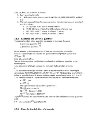 AND, OR, NOT, and is defined as follows
1. Every atom is a formula.
2. If f1 & f2 are formulas, then so are ( f1 AND f2), ( f1 OR f2), ( f1 NOT f2) and NOT
(f2)
3. The truth values of these formulas are derived from their component formulas f1
and f2 as follows.
a. (f1 AND f2) is true if both f1 and f2 are true.
b. ( f1 OR f2)is false , if both f1 and f2 are false otherwise true
c. NOT (f1) is true if f1 is false, it is false if f1 is true
d. NOT (f2) is true if f2 is false, it is false if f2 is true
3.5.2. Existence and universal quantifier
Two special symbols called quantifier can appear in formulas, there are
1. Universal quantifier
2. Existential quantifier
Firstly we need to define the concept of free and bound tuples in formulas.
Bound: a tuple variable t is bound if it is quantified meaning that it appear in an
and
Free: otherwise it is free.
We can define the tuple variable in a formula as free and bound according to the
following rule.
1. An occurrence of a tuple variable in a formula F that is an atom is free in
F.
2. An occurrence of a tuple variable t is free or bound in formula made up of logical
connectives. (f1 AND f2), ( f1 OR f2), ( f1 NOT f2) and NOT (f2) depending on whether it
is free or bound in f1 and f2. a tuple variable may be free or bound either in f1 or in f2.
3. All free occurrence of a tuple variable t in f are bound in a formula f of the form.
F.= ( f) or
F.= (F)
The tuple variables are quantifier specified in f.
F1= d.dname=.research.
F2= ( d.dname=t.DNO)
F3= ( d.mgrssn=.12345677)
Tuple variable d is free in both f1 & f2. where it is found to the universal quantifier
in f3.
t→ is bound to the quantifier in f2.
3.5.3. Rules for the definition of a formula
 