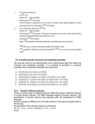 1. if f is formula then so
is ( f)
where t→ tuple variable
the formula ( f) is true
if the formula f evaluates to true some ( at least one) tuple assigned to free
occurrence of t in f. otherwise ( f) is false.
2. if f is a formula , then so is (F)
where t→ tuple variable
The formula (F) is true, if formula f evaluates to true for every tuple (in the
universe) assigned to free occurrence to t in f.
otherwise (F) is false.
Note: quantifier called the existential quantifier because a formula
(f) is true , if there exist some tuples that makes f true.
quantifier called the universal quantifier (F) is true for every possible
tuple.
3.6. Transforming the universal and existential quantifier
We now use some of the transformation from mathematical logic that states the
universal and existential quantifier. It is possible to transform a universal
quantifier into an existential quantifier and vise-versa.
3.6.1. Domain relational calculus
There is another type of relational calculus called the domain relational calculus
or simply domain calculus. The QBE language related to domain calculus. The
specification of domain calculus was proposed after the development of QBE
language.
Domain calculus is differing from the tuple calculus in the type of variable used in
the formula.
An expression of the domain calculus is of the form
{X1, x2.....xn+1.....xn+m) | cond(x1,x2.....xn+1.....xn+m}
where
 