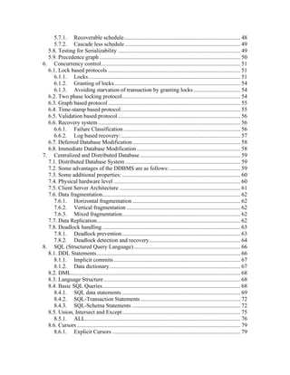 5.7.1. Recoverable schedule.................................................................................. 48
5.7.2. Cascade less schedule ................................................................................. 49
5.8. Testing for Serializability ...................................................................................... 49
5.9. Precedence graph ................................................................................................... 50
6. Concurrency control.................................................................................................. 51
6.1. Lock based protocols ............................................................................................. 51
6.1.1. Locks........................................................................................................... 51
6.1.2. Granting of locks......................................................................................... 54
6.1.3. Avoiding starvation of transaction by granting locks................................. 54
6.2. Two phase locking protocol................................................................................... 54
6.3. Graph based protocol............................................................................................. 55
6.4. Time-stamp based protocol.................................................................................... 55
6.5. Validation based protocol ...................................................................................... 56
6.6. Recovery system .................................................................................................... 56
6.6.1. Failure Classification .................................................................................. 56
6.6.2. Log based recovery:.................................................................................... 57
6.7. Deferred Database Modification............................................................................ 58
6.8. Immediate Database Modification......................................................................... 58
7. Centralized and Distributed Database....................................................................... 59
7.1. Distributed Database System................................................................................. 59
7.2. Some advantages of the DDBMS are as follows:.................................................. 59
7.3. Some additional properties: ................................................................................... 60
7.4. Physical hardware level ......................................................................................... 60
7.5. Client Server Architecture ..................................................................................... 61
7.6. Data fragmentation................................................................................................. 62
7.6.1. Horizontal fragmentation............................................................................ 62
7.6.2. Vertical fragmentation ................................................................................ 62
7.6.3. Mixed fragmentation................................................................................... 62
7.7. Data Replication..................................................................................................... 62
7.8. Deadlock handling ................................................................................................. 63
7.8.1. Deadlock prevention ................................................................................... 63
7.8.2. Deadlock detection and recovery................................................................ 64
8. SQL (Structured Query Language)........................................................................... 66
8.1. DDL Statements..................................................................................................... 66
8.1.1. Implicit commits......................................................................................... 67
8.1.2. Data dictionary............................................................................................ 67
8.2. DML....................................................................................................................... 68
8.3. Language Structure ................................................................................................ 68
8.4. Basic SQL Queries................................................................................................. 68
8.4.1. SQL data statements ................................................................................... 69
8.4.2. SQL-Transaction Statements ...................................................................... 72
8.4.3. SQL-Schema Statements ............................................................................ 72
8.5. Union, Intersect and Except................................................................................... 75
8.5.1. ALL............................................................................................................. 76
8.6. Cursors................................................................................................................... 79
8.6.1. Explicit Cursors .......................................................................................... 79
 