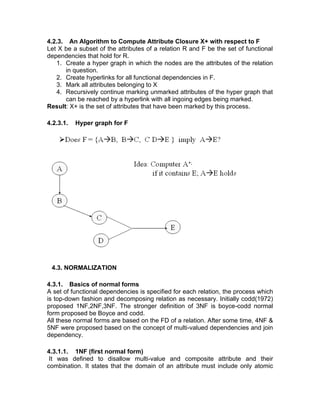 4.2.3. An Algorithm to Compute Attribute Closure X+ with respect to F
Let X be a subset of the attributes of a relation R and F be the set of functional
dependencies that hold for R.
1. Create a hyper graph in which the nodes are the attributes of the relation
in question.
2. Create hyperlinks for all functional dependencies in F.
3. Mark all attributes belonging to X
4. Recursively continue marking unmarked attributes of the hyper graph that
can be reached by a hyperlink with all ingoing edges being marked.
Result: X+ is the set of attributes that have been marked by this process.
4.2.3.1. Hyper graph for F
4.3. NORMALIZATION
4.3.1. Basics of normal forms
A set of functional dependencies is specified for each relation, the process which
is top-down fashion and decomposing relation as necessary. Initially codd(1972)
proposed 1NF,2NF,3NF. The stronger definition of 3NF is boyce-codd normal
form proposed be Boyce and codd.
All these normal forms are based on the FD of a relation. After some time, 4NF &
5NF were proposed based on the concept of multi-valued dependencies and join
dependency.
4.3.1.1. 1NF (first normal form)
It was defined to disallow multi-value and composite attribute and their
combination. It states that the domain of an attribute must include only atomic
 