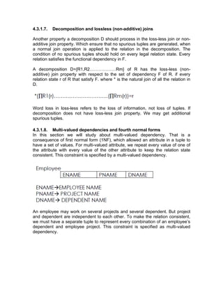 4.3.1.7. Decomposition and lossless (non-additive) joins
Another property a decomposition D should process in the loss-less join or non-
additive join property. Which ensure that no spurious tuples are generated, when
a normal join operation is applied to the relation in the decomposition. The
condition of no spurious tuples should hold on every legal relation state. Every
relation satisfies the functional dependency in F.
A decomposition D={R1,R2………………Rm} of R has the loss-less (non-
additive) join property with respect to the set of dependency F of R. if every
relation state r of R that satisfy F. where * is the natural join of all the relation in
D.
Word loss in loss-less refers to the loss of information, not loss of tuples. If
decomposition does not have loss-less join property. We may get additional
spurious tuples.
4.3.1.8. Multi-valued dependencies and fourth normal forms
In this section we will study about multi-valued dependency. That is a
consequence of first normal form (1NF), which allowed an attribute in a tuple to
have a set of values. For multi-valued attribute, we repeat every value of one of
the attribute with every value of the other attribute to keep the relation state
consistent. This constraint is specified by a multi-valued dependency.
An employee may work on several projects and several dependent. But project
and dependent are independent to each other. To make the relation consistent,
we must have a separate tuple to represent every combination of an employee’s
dependent and employee project. This constraint is specified as multi-valued
dependency.
 