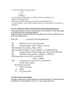 4.3.1.8.1. Inference rules for functional and multi-valued dependency
To develop inference rule that includes both FD’s and MVD’s, so that both types
of constraints can be considered together.
Inference rules IR1 through IR8 form a complete set for FD’s and MVD’s from a
given set of dependency.
R={A1,A2……………….Am} and X,Y,Z,W are subset of R.
4.3.1.8.2. Fourth normal forms
A relation schema R is in 4NF respect to a set of dependency F (that includes FD
and MVD) if, for every MVD’s X→→Y in F+, X is a super key for R.
 