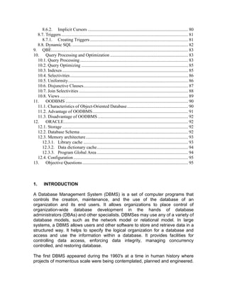 8.6.2. Implicit Cursors .......................................................................................... 80
8.7. Triggers.................................................................................................................. 81
8.7.1. Creating Triggers ........................................................................................ 81
8.8. Dynamic SQL ........................................................................................................ 82
9. QBE........................................................................................................................... 83
10. Query Processing and Optimization ...................................................................... 83
10.1. Query Processing ................................................................................................. 83
10.2. Query Optimizing ................................................................................................ 85
10.3. Indexes ................................................................................................................. 85
10.4. Selectivities.......................................................................................................... 86
10.5. Uniformity............................................................................................................ 86
10.6. Disjunctive Clauses.............................................................................................. 87
10.7. Join Selectivities .................................................................................................. 88
10.8. Views ................................................................................................................... 89
11. OODBMS .............................................................................................................. 90
11.1. Characteristics of Object-Oriented Database....................................................... 90
11.2. Advantage of OODBMS...................................................................................... 91
11.3. Disadvantage of OODBMS ................................................................................. 92
12. ORACLE................................................................................................................ 92
12.1. Storage ................................................................................................................. 92
12.2. Database Schema ................................................................................................. 92
12.3. Memory architecture............................................................................................ 93
12.3.1. Library cache .............................................................................................. 93
12.3.2. Data dictionary cache.................................................................................. 94
12.3.3. Program Global Area .................................................................................. 94
12.4. Configuration....................................................................................................... 95
13. Objective Questions............................................................................................... 95
1. INTRODUCTION
A Database Management System (DBMS) is a set of computer programs that
controls the creation, maintenance, and the use of the database of an
organization and its end users. It allows organizations to place control of
organization-wide database development in the hands of database
administrators (DBAs) and other specialists. DBMSes may use any of a variety of
database models, such as the network model or relational model. In large
systems, a DBMS allows users and other software to store and retrieve data in a
structured way. It helps to specify the logical organization for a database and
access and use the information within a database. It provides facilities for
controlling data access, enforcing data integrity, managing concurrency
controlled, and restoring database.
The first DBMS appeared during the 1960's at a time in human history where
projects of momentous scale were being contemplated, planned and engineered.
 