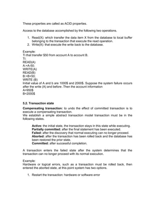 These properties are called as ACID properties.
Access to the database accomplished by the following two operations.
1. Read(X): which transfer the data item X from the database to local buffer
belonging to the transaction that execute the read operation.
2. Write(X): that execute the write back to the database.
Example:
Ti that transfer $50 from account A to account B.
Ti:
READ(A)
A:=A-50;
WRITE(A)
READ(B)
B:=B+50;
WRITE (B)
Initial value of A and b are 1000$ and 2000$. Suppose the system failure occurs
after the write (A) and before .Then the account information
A=950$
B=2000$
5.2. Transaction state
Compensating transaction: to undo the effect of committed transaction is to
execute a compensating transaction.
We establish a simple abstract transaction model transaction must be in the
following states.
Active: the initial state, the transaction stays in this state while executing.
Partially committed: after the final statement has been executed.
Failed: after the discovery that normal executing can no longer proceed.
Aborted: after the transaction has been rolled back and the database has
been restored the prior state.
Committed: after successful completion.
A transaction enters the failed state after the system determines that the
transaction can no longer proceed with its normal execution.
Example:
Hardware or logical errors, such as a transaction must be rolled back, then
entered the aborted state, at this point system has two options.
1. Restart the transaction: hardware or software error
 
