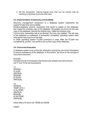 2. Kill the transaction: internal logical error that can be correct only by
rewriting or because due to the bad input.
5.3. Implementation of atomicity and durability
Recovery management component of a database system implements the
support of atomicity and durability.
Shadow-database scheme: transaction that wants to update on the database,
first create the complete copy of the database. All updates are done into the new
copy of the database, leaving the original copy, called the shadow copy.
If at any time, transaction has to be aborted, the new copy deleted. The old copy
of the database is unaffected. If transaction completes, operating system asks
write all the new copy on to the disk.
In UNIX operating system FLUSH command is used. After the FLUSH has
completed db_pointer, now points to the current copy of the database.
5.4. Concurrent Execution
A database system must control the interaction among the concurrent transaction
to ensure consistency of the database. In this section, we focus on the concept of
concurrent execution.
Example:
Consider the set of transaction that access and updates the bank account.
Let T1 and T2 be two transactions.
T1:
READ(A)
A:=A-50;
WRITE(A)
READ(B)
B:=B+50;
WRITE(B)
T2:
READ(A)
TEMP:=A*0.1;
A:=A-TEMP;
WRITE(A)
READ(B)
B:=B+TEMP;
WRITE(B)
Initial value of A and b are 1000$ and 2000$.
CASE1.
 