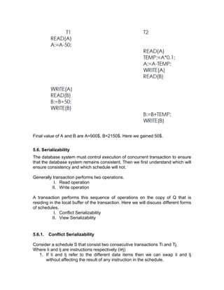 Final value of A and B are A=900$, B=2150$. Here we gained 50$.
5.6. Serializability
The database system must control execution of concurrent transaction to ensure
that the database system remains consistent. Then we first understand which will
ensure consistency and which schedule will not.
Generally transaction performs two operations.
I. Read operation
II. Write operation
A transaction performs this sequence of operations on the copy of Q that is
residing in the local buffer of the transaction. Here we will discuss different forms
of schedules.
I. Conflict Serializability
II. View Serializability
5.6.1. Conflict Serializability
Consider a schedule S that consist two consecutive transactions Ti and Tj.
Where Ii and Ij are instructions respectively (I≠j)
1. If Ii and Ij refer to the different data items then we can swap Ii and Ij
without affecting the result of any instruction in the schedule.
 