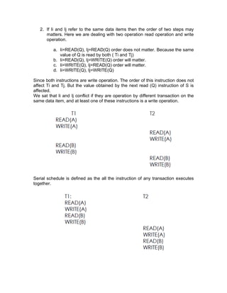 2. If Ii and Ij refer to the same data items then the order of two steps may
matters. Here we are dealing with two operation read operation and write
operation.
a. Ii=READ(Q), Ij=READ(Q) order does not matter. Because the same
value of Q is read by both ( Ti and Tj)
b. Ii=READ(Q), Ij=WRITE(Q) order will matter.
c. Ii=WRITE(Q), Ij=READ(Q) order will matter.
d. Ii=WRITE(Q), Ij=WRITE(Q)
Since both instructions are write operation. The order of this instruction does not
affect Ti and Tj. But the value obtained by the next read (Q) instruction of S is
affected.
We sat that Ii and Ij conflict if they are operation by different transaction on the
same data item, and at least one of these instructions is a write operation.
Serial schedule is defined as the all the instruction of any transaction executes
together.
 